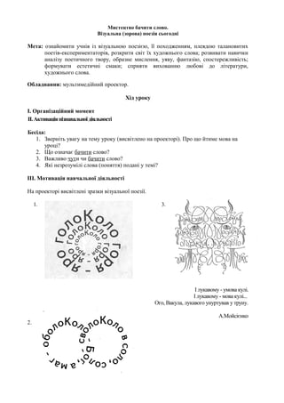 Мистецтво бачити слово.
                              Візуальна (зорова) поезія сьогодні

Мета: ознайомити учнів із візуальною поезією, її походженням, плеядою талановитих
      поетів-експериментаторів, розкрити світ їх художнього слова; розвивати навички
      аналізу поетичного твору, образне мислення, уяву, фантазію, спостережливість;
      формувати естетичні смаки; сприяти вихованню любові до літератури,
      художнього слова.

Обладнання: мультимедійний проектор.

                                         Хід уроку

І. Організаційний момент
IІ. Активація пізнавальної діяльності

Бесіда:
   1. Зверніть увагу на тему уроку (висвітлено на проекторі). Про що йтиме мова на
      уроці?
   2. Що означає бачити слово?
   3. Важливо чути чи бачити слово?
   4. Які незрозумілі слова (поняття) подані у темі?

ІІІ. Мотивація навчальної діяльності

На проекторі висвітлені зразки візуальної поезії.

     1.                                                 3.




                                                                        І лукавому - умова кулі.
                                                                       І лукавому - мова кулі...
                                                      Ого, Вакула, лукавого унуртував у труну.

                                                                                  А.Мойсієнко
2.
 