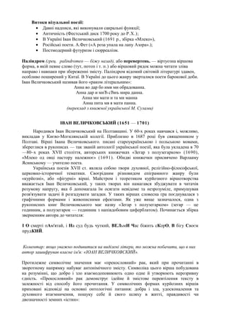 Витоки візуальної поезії:
     • Давні надписи, які виконували сакральні функції;
     • Античність (Фестський диск 1700 року до Р.Х.);
     • В Україні Іван Величковський (1691 р., збірка «Млеко»),
     • Російські поети. А.Фет («А роза упала на лапу Азора».);
     • Постмодерний футуризм і сюрреалізм.

Паліндром (грец. раlіпdrотеo — біжу назад), або перевертень. — віртуозна віршова
форма, в якій певне слово (тут, потоп і т. п.) або віршовий рядок можна читати зліва
направо і навпаки при збереженні змісту. Паліндром відомий світовій літературі здавен,
особливо поширений у Китаї. В Україні до цього жанру зверталися поети барокової доби.
Іван Величковський називав його «раком літеральним»:
                          Анна во дар бо имя ми обрадованна.
                           Анна дар и мнЂ сЂнъ мира данна.
                              Анна ми мати и та ми манна
                               Анна пита мя я мати панна.
                      (переклад з книжної української М. Сулами)


                   ІВАН ВЕЛИЧКОВСЬКИЙ (1651 — 1701)
      Народився Іван Величковський на Полтавщині. У 60-х роках навчався і, можливо,
викладав у Києво-Могилянській колегії. Приблизно в 1687 році був священником у
Полтаві. Вірші Івана Величковського. писані староукраїнською і польською мовами,
збереглися в рукописах — так званій антології української поезії, яка була укладена в 70
—80~х роках XVII століття, авторських книжечках «Зегар з полузегарком» (1690),
«Млеко од овці пастору належноє» (1691). Обидві книжечки присвячено Варлааму
Ясинському — учителю поета.
      Українська поезія XVII ст. являла собою твори духовної, релігійно-філософської,
церковно-історичної тематики. Своєрідним різновидом епіграмного жанру були
«курйозні», або «фігурні» вірші. Майстром і теоретиком курйозного віршотворства
вважається Іван Величковський, у таких творах він намагався збуджувати в читачів
розумову напругу, яка б допомагала їм осягати невідоме та незрозуміле, примушував
розв'язувати задачі й розгадувати загадки. У таких віршах словесна гра поєднувалася з
графічними формами і живописними ефектами. Як уже вище зазначалося, одна з
рукописних книг Величковського має назву «Зегар з полузегарком» (зегар — це
годинник, а полузегарок — годинник з напівдобовим циферблатом). Починається збірка
зверненням автора до читателя:

І О смерті пАм'ятай, і На суд будь чуткий, ВЕЛьмИ Час біжить сКорО, В бігу Своєм
прудКИЙ.


 Коментар: якщо уважно подивитися на виділені літери, то можна побачити, що в них
автор зашифрував власне ім'я: «ІОАН ВЕЛИЧКОВСКИЙ».

Протилежне символічне значення має «прекословний» рак, який при прочитанні в
зворотному напрямку набуває антонімічного змісту. Символіка цього вірша побудована
на розумінні, що добро і зло взаємодоповнюють одно одне й утворюють нерозривну
єдність. «Прекословний» рак демонструє ідейне й змістове перевтілення тексту в
залежності від способу його прочитання. У символічних формах курйозних віршів
приховані відповіді на основні онтологічні питання: добра і зла, удосконалення та
духовного втаємничення, пошуку себе й свого шляху в житті, правдивості чи
двозначності земних «істин»:
 