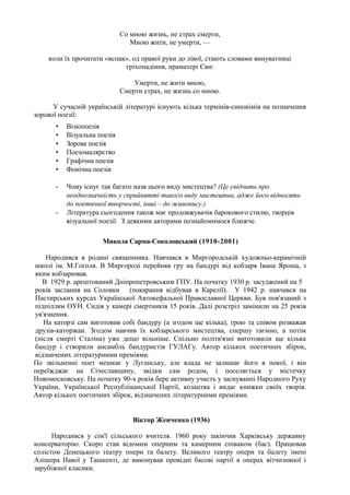 Со мною жизнь, не страх смерти,
                                 Мною жити, не умерти, —

    коли їх прочитати «вспак», од правої руки до лівої, стають словами винуватниці
                            гріхопадіння, праматері Єви:

                                  Умерти, не жити мною,
                              Смерти страх, не жизнь со мною.

      У сучасній українській літературі існують кілька термінів-синонімів на позначення
зорової поезії:
       •   Візіопоезія
       •   Візуальна поезія
       •   Зорова поезія
       •   Поезомалярство
       •   Графічна поезія
       •   Фонічна поезія

       -   Чому існує так багато назв цього виду мистецтва? (Це свідчить про
           неоднозначність у сприйнятті такого виду мистецтва, адже його відносять
           до поетичної творчості, інші – до живопису.)
       -   Література сьогодення також має продовжувачів барокового стилю, творців
           візуальної поезії. З деякими авторами познайомимося ближче.

                      Микола Сарма-Соколовський (1910-2001)

    Народився в родині священника. Навчався в Миргородській художньо-керамічній
школі ім. М.Гоголя. В Миргороді перейняв гру на бандурі від кобзаря Івана Яроша, з
яким кобзарював.
  В 1929 р. арештований Дніпропетровським ГПУ. На початку 1930 р. засуджений на 5
років заслання на Соловки (покарання відбував в Карелії). У 1942 р. навчався на
Пастирських курсах Української Автокефальної Православної Церкви. Був пов'язаний з
підпіллям ОУН. Сидів у камері смертників 15 років. Далі розстріл замінили на 25 років
ув'язнення.
   На каторзі сам виготовив собі бандуру (а згодом ще кілька), грою та співом розважав
друзів-каторжан. Згодом навчив їх кобзарського мистецтва, спершу таємно, а потім
(після смерті Сталіна) уже дещо вільніше. Спільно політв'язні виготовили ще кілька
бандур і створили ансамбль бандуристів ГУЛАГу. Автор кількох поетичних збірок,
відзначених літературними преміями.
По звільненні поет мешкає у Луганську, але влада не залишає його в покої, і він
переїжджає на Січеславщину, звідки сам родом, і поселяється у містечку
Новомосковську. На початку 90-х років бере активну участь у заснуванні Народного Руху
України, Української Республіканської Партії, козацтва і видає книжки своїх творів.
Автор кількох поетичних збірок, відзначених літературними преміями.


                                  Віктор Женченко (1936)

      Народився у сім'ї сільського вчителя. 1960 року закінчив Харківську державну
консерваторію. Скоро став відомим оперним та камерним співаком (бас). Працював
солістом Донецького театру опери та балету. Великого театру опери та балету імені
Алішера Навої у Ташкенті, де виконував провідні басові партії в операх вітчизняної і
зарубіжної класики.
 