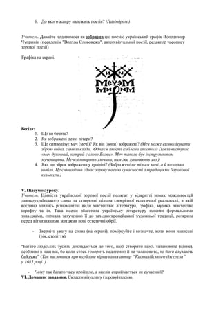 6. До якого жанру належить поезія? (Паліндром.)


Учитель. Давайте подивимося як зобразив цю поезію український графік Володимир
Чупринін (псевдонім "Волхва Слововежа". автор візуальної поезії, редактор часопису
зорової поезії)

Графіка на екрані.




Бесіда:
          1. Що ви бачите?
          2. Як зображені деякі літери?
          3. Що символізує меч (мечі)? Як він (вони) зображені? (Меч може символізувати
             зброю воїна, символ влади. Однак в якості емблеми апостола Павла виступає
             «меч духовний, котрий є слово Боже». Меч також був інструментом
             мучеництва. Мечем творять злочини, ним же зупиняють зло.)
          4. Яка ще зброя зображена у графіці? (Зображені не тільки мечі, а й козацька
             шабля. Це символічно єднає зорову поезію сучасності з традиціями барокової
             культури.)


V. Підсумок уроку.
Учитель. Цінність української зорової поезії полягає у відкритті нових можливостей
давньоукраїнського слова та створенні цілком своєрідної естетичної реальності, в якій
воєдино злились різноманітні види мистецтва: література, графіка, музика, мистецтво
шрифту та ін. Така поезія збагатила українську літературу новими формальними
знахідками, сприяла залученню її до західноєвропейської художньої традиції, розкрила
перед вітчизняними митцями нові естетичні обрії.

     -      Зверніть увагу на слова (на екрані), поміркуйте і визначте, коли вони написані
            (рік, століття).

“Багато людських зусиль докладається до того, щоб створити щось талановите (цінне),
особливо в наш вік, бо коли хтось говорить недотепно й не талановито, то його слухають
байдуже” (Так висловився про курйозне віршування автор “Касталійського джерела”
у 1685 році. )

    - Чому так багато часу пройшло, а вислів сприймається як сучасний?
VI. Домашнє завдання. Скласти візуальну (зорову) поезію.
 