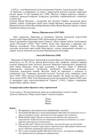 З 1975 р, - член Національної спілки письменників України. Автор поетичних збірок.
 В. Женченко є упорядником та одним з перекладачів антології сучасної хорватської
воєнної лірики "У цей страшний час" (1990. "Молодь"). Окремі переклади здійснив з
татарської, кримсько-татарської, білоруської, російської, азербайджанської, латвійської
та інших мов.
Сьогодні Віктор Женченко - заслужений діяч мистецтв України, заслужений артист
України, лауреат літературної премії імені Андрія Малишка, кавалер орденів Святого
Рівноапостольного Князя Володимира Великого Нині Віктор Женченко працює в апараті
Українського фонду культури.

                         Микола Мірошниченко (1947-2009)

    Поет, перекладач. Народився на Луганщині, Закінчив Луганський педагогічний
інститут імені Тараса Шевченка (1968). Вчителював на Запоріжжі.
Один із засновників літературної групи "Геракліт''. Живе і працює в Києві. Автор книжок
поезій "Рік-осокір" (1984), "Око" (1989), десяти книг перекладів з тюркських мов.
Майстер паліндромів. Член Національної спілки письменників України. Нині —
заступник начальника прес-служби Міністерства з питань надзвичайних ситуацій та у
справах захисту населення від наслідків Чорнобильської катастрофи.

                              Анатолій Мойсієнко (1948)

  Народився на Чернігівщині. Закінчив філологічний факультет Ніжинського державного
педінституту ім. М. Гоголя. Доктор філологічних наук, професор, завідувач кафедри
сучасної української мови Інституту філології Київського національного університету
імені Тараса Шевченка. Автор ряду досліджень з філології. Твори А. Мойсієнка
перекладалися німецькою, англійською, російською, білоруською, польською,
угорською, румунською мовами. Виступає також як перекладач з німецької та
слов'янських мов. Упорядник двотомної антології "Золотий гомін: українська поезія
світу" (1991, 1997), антології різномовної поезії України "На нашій, на своїй землі" в
трьох книгах (1995, 1996). Член Національної спілки письменників України (1988), один
із засновників гурту поетів-паліндромістів "Геракліт" (1991), Лауреат літературних
премій. Живе і працює у Києві.

Інтерпретація ідейно-образного змісту зорової поезії

Слово вчителя . На сьогоднішньому уроці ми познайомимося з одним із творів
Анатолія .Мойсієнка "Хижих мечем мирим " (поезія на екрані)

                                        Хижих
                                        Мечем
                                        Мирим.

Бесіда:
       1. Які враження у вас виникли після ознайомлення з поезією?
       2. Чи схожий цей вірш на ті, які ви вчили раніше? Чим саме? (Складається всього з
          трьох слів-рядків, кожен читається як зліва направо, так і навпаки.)
       3. Який настрій твору? (Крапка в кінці речення свідчить про відсутність
          агресивності, тобто поезія має миротворчу функцію,а не войовничу, як може
          видатися при першому ознайомленні.)
       4. Про що цей текст? (Зміст поезії свідчить , що мова йде про «меч духовний»,
          який проникає в камінне серце ворога і перемагає його. Пригадаймо латинський
          вислів «Обачний подорожній оперізується мечем».)
       5. Чи є у тексті художні засоби? Які саме? ( Вся поезія – розгорнута метафора,
          яка сприймається як риторичне ствердження.)
 
