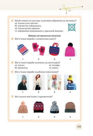 139
Який символ по догляду за речами зображено на малюнку?
а) тільки суха чистка;
б) хімчистку заборонено;
в) тільки ручне прання;
г) заборонено віджимання у пральній машині.
Вибери дві правильні відповіді
Які в’язані вироби є елементами одягу?
1 2 3 4
Які в’язані вироби належать до аксесуарів?
а) пончо;
б) краватка;
в) гольфи;
г) сумка.
Які в’язані вироби оздоблено помпонами?
1 2 3 4
Які шапки вив’язано з орнаментом?
1 2 3 4
 