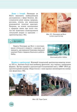 156
Дещо з історії. Леонардо да
Вінчі вважають найвідомішим
дослідником у сфері біоніки. До-
сліджуючи різні явища природи,
рослини, птахів, він винаходив
різноманітні технічні пристрої.
Зокрема, на основі запозичених
у природи знань про політ пта-
хів він намагався сконструювати
літальний апарат із крилами —
орнітоптер (мал. 91).
Біоніка в архітектурі. Відомий іспанський архітектор-новатор почат-
ку ХХ ст. Антоніо Гауді мав неабияку фантазію, яку черпав у природних
формах. Це був прорив в архітектурі! Спланований ним у 1900–1914 рр.
архітектурний шедевр «Парк Гуеля» і нині вражає неповторністю химер-
них форм (мал. 92).
Мал. 91. Леонардо да Вінчі
та його орнітоптер
Задачу Леонардо да Вінчі з конструю-
вання літального апарата з крилами, що
змахують, уже вирішено! Інженери німецької
компанії Festo створили біонічного робота-
бабку.
Біонічний робот-бабка
Мал. 92. Парк Гуеля
 