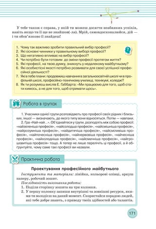 171
1. Чому так важливо зробити правильний вибір професії?
2. Які основні чинники у правильному виборі професії?
3. Що негативно впливає на вибір професії?
4. Чи потрібно бути готовим до зміни професії протягом життя?
5. Які професії, на твою думку, зникнуть у недалекому майбутньому?
6. Які особистісні якості потрібно розвивати для своєї успішної профе-
сійної діяльності?
7. Яківтебеплани:продовжишнавчаннявзагальноосвітнійшколічивпро-
фільній школі, професійно-технічному училищі, технікумі, коледжі?
8. Як ти розумієш вислів Е. Габбарта: «Ми працюємо для того, щоб ста-
ти кимось, а не для того, щоб отримати щось».
У тебе також є справа, у якій ти можеш досягти неабияких успіхів,
навіть якщо ти її ще не знайшов(-ла). Мрій, самовдосконалюйся, дій —
і ти обов’язково її знайдеш!
1. Учасники однієї групи розповідають про професії своїх рідних і близь-
ких, іншої — визначають, до якого типу вони відносяться. Потім — навпаки.
2. Гра «Най-най…». Об’єднайтеся у групи, розподіліть між собою професії:
«найзеленіша професія», «найсолодша професія», «найсмішніша професія»,
«найрозумніша професія», «найдитячіша професія», «найсміливіша про-
фесія», «найпочесніша професія», «найнервовіша професія», «найчесніша
професія», «найхолодніша професія», «найсмачніша професія», «найгро-
шовитіша професія» тощо. А тепер не лише перелічіть ці професії, а й об-
ґрунтуйте, чому саме такі професії ви назвали.
Інструменти та матеріали: лінійка, кольорові олівці, аркуш
паперу, робочий зошит.
Послідовність виконання роботи:
1. Поділи сторінку зошита на три колонки.
2. У першу колонку запиши внутрішні та зовнішні ресурси, яки-
ми ти володієш на даний момент. Скористайся порадою людей,
які тебе добре знають, з приводу твоїх здібностей або талантів.
 