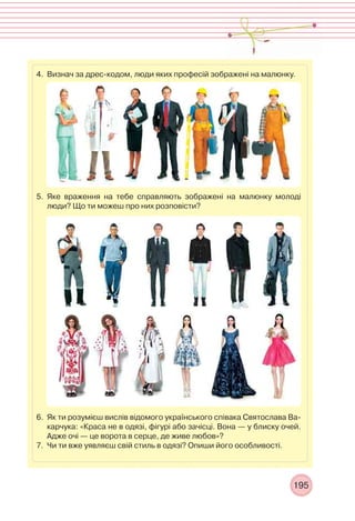 195
4. Визнач за дрес-кодом, люди яких професій зображені на малюнку.
5. Яке враження на тебе справляють зображені на малюнку молоді
люди? Що ти можеш про них розповісти?
6. Як ти розумієш вислів відомого українського співака Святослава Ва-
карчука: «Краса не в одязі, фігурі або зачісці. Вона — у блиску очей.
Адже очі — це ворота в серце, де живе любов»?
7. Чи ти вже уявляєш свій стиль в одязі? Опиши його особливості.
 