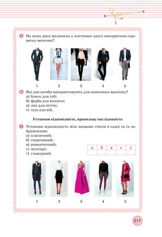 217
На яких двох малюнках у костюмах одягу використано кра-
ватку-метелик?
1 2 3 4 5
Які два засоби використовують для нанесення макіяжу?
а) блиск для губ;
б) фарба для волосся;
в) лак для нігтів;
г) туш для вій.
Установи відповідність, правильну послідовність
Установи відповідність між назвами стилів в одязі та їх зо-
браженням:
а) класичний;
б) спортивний;
в) романтичний;
г) мілітарі;
ґ) гламурний.
1 2 3 4 5
а б в г ґ
 