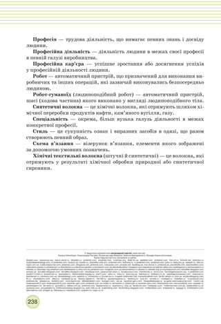238
Професія — трудова діяльність, що вимагає певних знань і досвіду
людини.
Професійна діяльність — діяльність людини в межах своєї професії
в певній галузі виробництва.
Професійна кар’єра — успішне зростання або досягнення успіхів
у професійній діяльності людини.
Робот — автоматичний пристрій, що призначений для виконання ви-
робничих та інших операцій, які зазвичай виконувались безпосередньо
людиною.
Робот-гуманоїд (людиноподібний робот) — автоматичний пристрій,
шасі (ходова частина) якого виконано у вигляді людиноподібного тіла.
Синтетичні волокна — це хімічні волокна, які отримують шляхом хі-
мічної переробки продуктів нафти, кам’яного вугілля, газу.
Спеціальність — окрема, більш вузька галузь діяльності в межах
конкретної професії.
Стиль — це сукупність ознак і виразних засобів в одязі, що разом
створюють певний образ.
Схема в’язання — візерунок в’язання, елементи якого зображені
за допомогою умовних позначень.
Хімічні текстильні волокна (штучні й синтетичні) — це волокна, які
отримують у результаті хімічної обробки природної або синтетичної
сировини.
У підручнику використано репродукції картин таких митців:
Томаса Гейнсбори, Олександра Росліна, Рогіра ван дер Вайдена, Алессіо Бальдовінетті, Йозефа Карла Штиллера.
Також підручнк містить матеріали із сайтів:
dhgate.com; vyazannya.org; prezzi.narod.ru; bilostalo.ru; pinterest.com; shopbop.com; modnaya.org; detki.dn.ua; yaplakal.com; pinterest.com; thai-oil.ru; ficbook.net; opticbox.ru;
buyandwearstrategy.com; ru.pinterest.com; bonprix.ua; onedio.ru; downfiles.usite.pro; pinterest.com; fashiony.ru; ru.pinterest.com; pinterest.com; julsa.ru; fakty.ictv.ua; spesykt.ru; bibo.kz;
hyser.com.ua; irnella.livejournal.com; pinterest.com; vilingstore.net; pinterest.com; manuluize.com; picstats.net; wedding.ua; mia-donna.ru; pinterest.se; procellulitis.info; weareknitters.com;
collections.yandex.ru;stranamam.ru;devchenky.ru;collections.yandex.ru;korolevich.com.ua;devotedlycelina1.blogspot.com;segodnya.ua;batman.wikia.com;topblogpost.ru;womanadvice.ru;
infoniac.ru;devchata.org;pinterest.com;iledebeaute.ru;etsy.com;es.pinterest.com;moiglazki.com.ua;womanadvice.ru;wlooks.ru;starwiki.org;je-nny.livejournal.com;storyfiles.blogspot.com;
woman.ua; storyfiles.blogspot.com; storyfiles.blogspot.com; retrobazar.com; paranormal-news.ru; boutiquemur.com; liveinternet.ru; emol.com; hermitagemuseum.org; ru.pinterest.com;
studio711chel.ru; liveinternet.ru; livemaster.ru; fashionstylist.kupivip.ru; psm7.com; ridus.ru; ridus.ru; wool.org.ua; fashiony.ru; redheart.co.uk; valeology.wordpress.com; umeuvse.ru;
liveinternet.ru; rukotvory.com.ua; denadadesign.com; spletnik.ru; vmirevolos.ru; brunet-ka.ru; mugeek.vidalondon.net; mariasbroderier.com; family-values.ru; pink.ua; woolandthegang.com;
fb.ru; uhodzalicom.com; diary.ru; hardware.zp.ua; drevniy-egipet.ru; the100.ru; graziamagazine.ru; fashiony.ru; look.tm; econet.ru; modagid.ru; myladies.ru; nz.pinterest.com;
pinterest.de; oldwest.su; farfetch.com; vona.bigmir.net; littledandelion.com; tooopen.com; val.ua; sandnes-garn.com; fotografiadepapa.cl; la-gatta-ciara.livejournal.com; 1zoom.me;
howtospendit.ft.com; howtospendit.ft.com; sandnes-garn.com; pinterest.com; ya-roditel.ru; womanhit.ru; vedomosti.ru; sandnes-garn.com; dreamstime.com; sivconsultants.com; newslab.ru;
sandnesgarn.no; 3d-store.ru; gorod55.ru; plitkar.com.ua; pinterest.com; ihappymama.ru; assessor.ru; chip.ua. facebook.com; instagram.com; 1millionwomen.com.au; stylebubble.co.uk;
purlsoho.com; procapitalist.ru; knitforvictoryblog.blogspot.ca; pink-milk.co.uk; loveknitting.com; techknitting.blogspot.com; molliemakes.com; knitplanet.ru; bugaga.ru; knitfreedom.com;
albamakina.com; ampgirl.su; lifehacker.ru; newsland.com; cpykami.ru; nzgirl.co.nz.
 