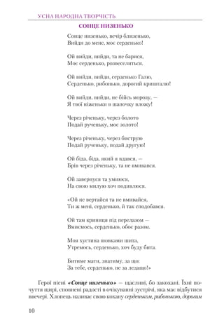 СОНЦЕ НИЗЕНЬКО
Сонце низенько, вечір близенько,
Вийди до мене, моє серденько!
Ой вийди, вийди, та не барися,
Моє серденько, розвеселиться.
Ой вийди, вийди, серденько Галю,
Серденько, рибонько, дорогий кришталю!
Ой вийди, вийди, не бійсь морозу, —
Я твої ніженьки в шапочку вложу!
Через річеньку, через болото
Подай рученьку, моє золото!
Через річеньку, через биструю
Подай рученьку, подай другую!
Ой біда, біда, який я вдався, —
Брів через річеньку, та не вмивався.
Ой завернуся та умиюся,
На свою милую хоч подивлюся.
«Ой не вертайся та не вмивайся,
Ти ж мені, серденько, й так сподобався.
Ой там криниця під перелазом —
Вмиємось, серденько, обоє разом.
Моя хустина шовками шита,
Утремось, серденько, хоч буду бита.
Битиме мати, знатиму, за що:
За тебе, серденько, не за ледащо!»
Герої пісні «Сонце низенько» — щасливі, бо закохані. Їхні по-
чуття щирі, сповнені радості в очікуванні зустрічі, яка має відбутися
ввечері. Хлопець називає свою кохану серденьком, рибонькою, дорогим
УСНА НАРОДНА ТВОРЧІСТЬ
10
 
