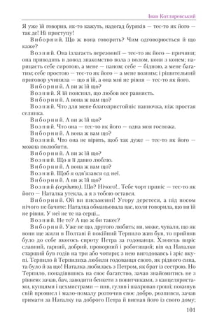 Я уже їй говорив, як-то кажуть, надогад буряків — теє-то як його —
так де! Ні приступу!
Виборний. Що ж вона говорить? Чим одговорюється й що
каже?
В о з н и й. Она ізлагаєть нерезоннії — теє-то як його — причини;
она приводить в довод знакомство вола з волом, коня з конем; на-
рицаєть себе сиротою, а мене — паном; себе — бідною, а мене бага-
тим; себе простою — теє-то як його — а мене возним; і рішительний
приговор учинила — що я їй, а она мні не рівня — теє-то як його.
В и б о р н и й. А ви ж їй що?
В о з н и й. Я їй пояснил, що любов все равняєть.
В и б о р н и й. А вона ж вам що?
В о з н и й. Что для мене благопристойніє панночка, ніж простая
селянка.
В и б о р н и й. А ви ж їй що?
В о з н и й. Что она — теє-то як його — одна моя госпожа.
В и б о р н и й. А вона ж вам що?
В о з н и й. Что она не вірить, щоб так дуже — теє-то як його —
можна полюбити.
В и б о р н и й. А ви ж їй що?
В о з н и й. Що я її давно люблю.
В и б о р н и й. А вона ж вам що?
В о з н и й. Щоб я одв’язався од неї.
В и б о р н и й. А ви ж їй що?
В о з н и й (сердито). Що? Нічого!.. Тебе чорт приніс — теє-то як
його — Наталка утекла, а я з тобою остався.
В и б о р н и й. Ой ви письменні! Угору деретеся, а під носом
нічого не бачите: Наталка обманьовала вас, коли говорила, що ви їй
не рівня. У неї не те на серці...
В о з н и й. Не те? А що ж би такеє?
В и б о р н и й. Уже не що, другого любить; ви, може, чували, що як
вони ще жили в Полтаві й покійний Терпило жив був, то прийняв
було до себе якогось сироту Петра за годованця. Хлопець виріс
славний, гарний, добрий, проворний і роботящий; він од Наталки
старший був годів на три або чотири; з нею вигодовавсь і зріс вку-
пі. Терпило й Терпилиха любили годованця свого, як рідного сина,
та було й за що! Наталка любилась з Петром, як брат із сестрою. Но
Терпило, понадіявшись на своє багатство, зачав знайомитись не з
рівнею: зачав, бач, заводити бенкети з повитчиками, з канцеляриста-
ми, купцями і цехмистрами — пив, гуляв і шахровав гроші; покинув
свій промисл і мало-помалу розточив своє добро, розпився, зачав
гримати за Наталку на доброго Петра й вигнав його із свого дому;
Іван Котляревський
101
 