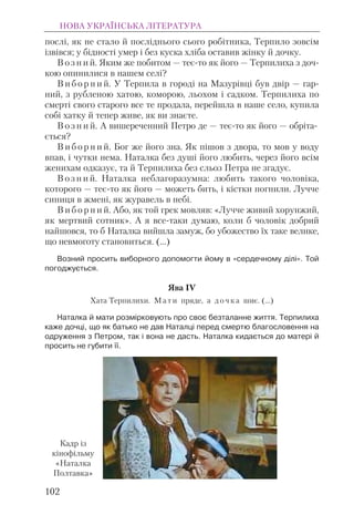 послі, як не стало й посліднього сього робітника, Терпило зовсім
ізвівся; у бідності умер і без куска хліба оставив жінку й дочку.
В о з н и й. Яким же побитом — теє-то як його — Терпилиха з доч-
кою опинилися в нашем селі?
В и б о р н и й. У Терпила в городі на Мазурівці був двір — гар-
ний, з рубленою хатою, коморою, льохом і садком. Терпилиха по
смерті свого старого все те продала, перейшла в наше село, купила
собі хатку й тепер живе, як ви знаєте.
В о з н и й. А вишереченний Петро де — теє-то як його — обріта-
ється?
В и б о р н и й. Бог же його зна. Як пішов з двора, то мов у воду
впав, і чутки нема. Наталка без душі його любить, через його всім
женихам одказує, та й Терпилиха без сльоз Петра не згадує.
В о з н и й. Наталка неблагоразумна: любить такого чоловіка,
которого — теє-то як його — можеть бить, і кістки погнили. Лучче
синиця в жмені, як журавель в небі.
В и б о р н и й. Або, як той грек мовляв: «Лучче живий хорунжий,
як мертвий сотник». А я все-таки думаю, коли б чоловік добрий
найшовся, то б Наталка вийшла замуж, бо убожество їх таке велике,
що невмоготу становиться. (...)
Возний просить виборного допомогти йому в «сердечному ділі». Той
погоджується.
Ява IV
Хата Терпилихи. М а т и пряде, а д о ч к а шиє. (…)
Наталка й мати розмірковують про своє безталанне життя. Терпилиха
каже дочці, що як батько не дав Наталці перед смертю благословення на
одруження з Петром, так і вона не дасть. Наталка кидається до матері й
просить не губити її.
НОВА УКРАЇНСЬКА ЛІТЕРАТУРА
102
Кадр із
кінофільму
«Наталка
Полтавка»
 
