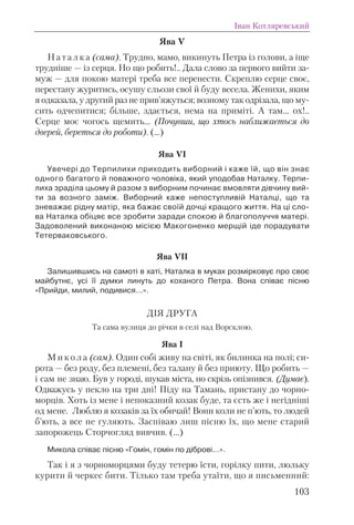 Ява V
Н а т а л к а (сама). Трудно, мамо, викинуть Петра із голови, а іще
трудніше — із серця. Но що робить!.. Дала слово за первого вийти за-
муж — для покою матері треба все перенести. Скреплю серце своє,
перестану журитись, осушу сльози свої й буду весела. Женихи, яким
я одказала, у другий раз не прив’яжуться; возному так одрізала, що му-
сить одчепитися; більше, здається, нема на приміті. А там... ох!..
Серце моє чогось щемить... (Почувши, що хтось наближається до
дверей, береться до роботи). (...)
Ява VI
Увечері до Терпилихи приходить виборний і каже їй, що він знає
одного багатого й поважного чоловіка, який уподобав Наталку. Терпи-
лиха зраділа цьому й разом з виборним починає вмовляти дівчину вий-
ти за возного заміж. Виборний каже непоступливій Наталці, що та
зневажає рідну матір, яка бажає своїй дочці кращого життя. На ці сло-
ва Наталка обіцяє все зробити заради спокою й благополуччя матері.
Задоволений виконаною місією Макогоненко мерщій іде порадувати
Тетерваковського.
Ява VII
Залишившись на самоті в хаті, Наталка в муках розмірковує про своє
майбутнє, усі її думки линуть до коханого Петра. Вона співає пісню
«Прийди, милий, подивися…».
ДІЯ ДРУГА
Та сама вулиця до річки в селі над Ворсклою.
Ява І
М и к о л а (сам). Один собі живу на світі, як билинка на полі; си-
рота — без роду, без племені, без талану й без приюту. Що робить —
і сам не знаю. Був у городі, шукав міста, но скрізь опізнився. (Думає).
Одважусь у пекло на три дні! Піду на Тамань, пристану до чорно-
морців. Хоть із мене і непоказний козак буде, та єсть же і негідніші
од мене. Люблю я козаків за їх обичай! Вони коли не п’ють, то людей
б’ють, а все не гуляють. Заспіваю лиш пісню їх, що мене старий
запорожець Сторчогляд вивчив. (…)
Микола співає пісню «Гомін, гомін по діброві…».
Так і я з чорноморцями буду тетерю їсти, горілку пити, люльку
курити й черкес бити. Тілько там треба утаїти, що я письменний:
Іван Котляревський
103
 