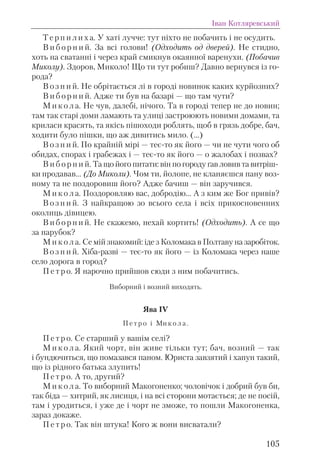Т е р п и л и х а. У хаті лучче: тут ніхто не побачить і не осудить.
В и б о р н и й. За всі голови! (Одходить од дверей). Не стидно,
хоть на сватанні і через край смикнув окаянної варенухи. (Побачив
Миколу). Здоров, Миколо! Що ти тут робиш? Давно вернувся із го-
рода?
В о з н и й. Не обрітається лі в городі новинок каких курйозних?
В и б о р н и й. Адже ти був на базарі — що там чути?
М и к о л а. Не чув, далебі, нічого. Та в городі тепер не до новин;
там так старі доми ламають та улиці застроюють новими домами, та
криласи красять, та якісь пішоходи роблять, щоб в грязь добре, бач,
ходити було пішки, що аж дивитись мило. (...)
В о з н и й. По крайній мірі — теє-то як його — чи не чути чого об
обидах, спорах і грабежах і — теє-то як його — о жалобах і позвах?
В и б о р н и й. Та що його питати: він по городу ґав ловив та витріш-
ки продавав... (До Миколи). Чом ти, йолопе, не кланяєшся пану воз-
ному та не поздоровиш його? Адже бачиш — він заручився.
М и к о л а. Поздоровляю вас, добродію... А з ким же Бог привів?
В о з н и й. З найкращою зо всього села і всіх прикосновенних
околиць дівицею.
В и б о р н и й. Не скажемо, нехай кортить! (Одходить). А се що
за парубок?
М и к о л а. Се мій знакомий: іде з Коломака в Полтаву на заробіток.
В о з н и й. Хіба-разві — теє-то як його — із Коломака через наше
село дорога в город?
П е т р о. Я нарочно прийшов сюди з ним побачитись.
Виборний і возний виходять.
Ява IV
П е т р о і Ми к о л а .
П е т р о. Се старший у вашім селі?
М и к о л а. Який чорт, він живе тільки тут; бач, возний — так
і бундючиться, що помазався паном. Юриста завзятий і хапун такий,
що із рідного батька злупить!
П е т р о. А то, другий?
М и к о л а. То виборний Макогоненко; чоловічок і добрий був би,
так біда — хитрий, як лисиця, і на всі сторони мотається; де не посій,
там і уродиться, і уже де і чорт не зможе, то пошли Макогоненка,
зараз докаже.
П е т р о. Так він штука! Кого ж вони висватали?
Іван Котляревський
105
 