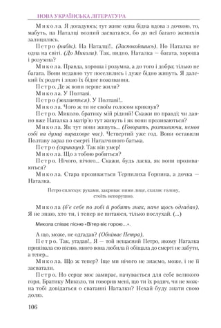 М и к о л а. Я догадуюсь; тут живе одна бідна вдова з дочкою, то,
мабуть, на Наталці возний засватався, бо до неї багато женихів
залицялись.
П е т р о (набік). На Наталці!.. (Заспокоївшись). Но Наталка не
одна на світі. (До Миколи). Так, видно, Наталка — багата, хороша
і розумна?
М и к о л а. Правда, хороша і розумна, а до того і добра; тілько не
багата. Вони недавно тут поселились і дуже бідно живуть. Я дале-
кий їх родич і знаю їх бідне поживання.
П е т р о. Де ж вони перше жили?
М и к о л а. У Полтаві.
П е т р о (жахається). У Полтаві!..
М и к о л а. Чого ж ти не своїм голосом крикнув?
П е т р о. Миколо, братику мій рідний! Скажи по правді; чи дав-
но вже Наталка з матір’ю тут живуть і як вони прозиваються?
М и к о л а. Як тут вони живуть... (Говорить, розтягаючи, немов
собі на думці вираховує час). Четвертий уже год. Вони оставили
Полтаву зараз по смерті Наталчиного батька.
П е т р о (скрикнув). Так він умер!
М и к о л а. Що з тобою робиться?
П е т р о. Нічого, нічого... Скажи, будь ласка, як вони прозива-
ються?
М и к о л а. Стара прозивається Терпилиха Горпина, а дочка —
Наталка.
Петро сплескує руками, закриває ними лице, схиляє голову,
стоїть непорушно.
М и к о л а (б’є себе по лобі й робить знак, наче щось одгадав).
Я не знаю, хто ти, і тепер не питаюся, тілько послухай. (...)
Микола співає пісню «Вітер віє горою…».
А що, може, не одгадав? (Обнімає Петра).
П е т р о. Так, угадав!.. Я — той нещасний Петро, якому Наталка
припівала сю пісню, якого вона любила й обіщала до смерті не забути,
а тепер...
М и к о л а. Що ж тепер? Іще ми нічого не знаємо, може, і не її
засватали.
П е т р о. Но серце моє замирає, начувається для себе великого
горя. Братику Миколо, ти говорив мені, що ти їх родич, чи не мож-
на тобі довідаться о сватанні Наталки? Нехай буду знати свою
долю.
НОВА УКРАЇНСЬКА ЛІТЕРАТУРА
106
 