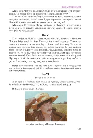 М и к о л а. Чому ж не можна? Коли хочеш, я зараз піду і все роз-
відаю. Та скажи мені, чи говорити Наталці, що ти тут?
П е т р о. Коли вона свободна, то скажи за мене, а коли заручена,
то лучче не говори. Нехай один буду я горювати і сохнути з печалі.
Нащо їй вспоминати об тім, якого так легко забула!
М и к о л а. Стережись, Петре, нарікати на Наталку. Скілько я знаю
її, то вона не од того іде за возного, що тебе забула. Підожди ж мене
тут. (Іде до Терпилихи).
Ява V
П е т р о (сам). Чотири годи уже, як розлучили мене з Наталкою.
Я бідний був тогді і любив Наталку без всякої надежди. Тепер, на-
живши кривавим потом копійку, спішив, щоб багатому Терпилові
показатись годним його дочки; но вмісто багатого батька найшов
мать і дочку в бідності і без помощі. Усе, здається, близило мене до
щастя; но, як на те, треба ж опізнитись одним днем, щоб горювати
во всю жизнь! Кого безталання нападе, тому нема ні в чім удачі.
Правду в тій пісні сказано, що сусідові все удається, усі його люблять,
усі до його липнуть, а другому все як одрізано.
Петро виконує пісню «У сосіда хата біла…» про те, що в сусіда добре
життя (і хата, і молодиця), усі його люблять, а він, безталанний, марно
життя проживає.
Ява VI
П е т р о і в и б о р н и й .
В и б о р н и й (вийшов тим часом на вулицю, слухав-слухав, а то-
ді підходить до Петра). Ти, небоже, і співака добрий. (…)
Виборний спілкується з Петром.
Іван Котляревський
107
Кадр із кінофільму «Наталка Полтавка»
 