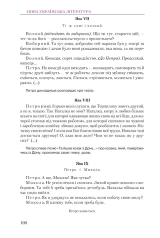 Ява VII
Т і ж с а м і і в о з н и й.
В о з н и й (підходить до виборного). Що ти тут, старосто мій, —
теє-то як його — розглагольствуєш з пришельцем?
В и б о р н и й. Та тут диво, добродію; сей парняга був у театрі та
бачив комедію і зачав було мені розказовати, яка вона, та ви пере-
били.
В о з н и й. Комедія, сиріч лицедійство. (До Петра). Продолжай,
вашець...
П е т р о. На комедії одні виходять — поговорять, поговорять та й
підуть; другі вийдуть — те ж роблять; деколи під музику співають,
сміються, плачуть, лаються, б’ються, стріляються, колються і уми-
рають. (…)
Петро докладніше розповідає про театр.
Ява VIII
П е т р о (сам). Горько мені слухати, що Терпилиху зоветь другий,
а не я, тещею. Так Наталка не моя? Наталка, котру я любив більше
всього на світі; для которої одважовав жизнь свою на всі біди, для ко-
торої стогнав під тяжкою роботою, для которої скитався на чужині
і заробленую копійку збивав докупи, щоб розбагатіть і назвать На-
талку своєю вічно! І коли сам Бог благословив мої труди, Наталка тоді
достається другому! О, злая моя доле! Чом ти не такая, як у дру-
гих? (…)
Петро співає пісню «Та йшов козак з Дону…» про козака, який, повертаю-
чись із Дону, проклинає свою тяжку долю.
Ява IX
П е т р о і М и к о л а.
П е т р о. А що, Миколо! Яка чутка?
М и к о л а. Не успів нічого і спитати. Лихий приніс возного з ви-
борним. Та тобі б треба притаїтись де-небудь. Наталка обіщала на
час сюди вийти.
П е т р о. Як я удержусь не показатись, коли побачу свою милу?
М и к о л а. Я кликну тебе, коли треба буде.
Петро ховається.
НОВА УКРАЇНСЬКА ЛІТЕРАТУРА
108
 