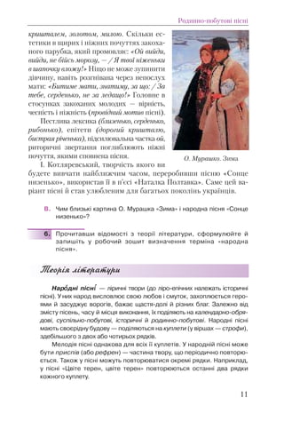 кришталем, золотом, милою. Скільки ес-
тетики в щирих і ніжних почуттях закоха-
ного парубка, який промовляє: «Ой вийди,
вийди, не бійсь морозу, — / Я твої ніженьки
в шапочку вложу!» Ніщо не може зупинити
дівчину, навіть розгнівана через непослух
мати: «Битиме мати, знатиму, за що: / За
тебе, серденько, не за ледащо!» Головне в
стосунках закоханих молодих — вірність,
чесність і ніжність (провідний мотив пісні).
Пестлива лексика (близенько, серденько,
рибонько), епітети (дорогий кришталю,
бистрая річенька), підсилювальна частка ой,
риторичні звертання поглиблюють ніжні
почуття, якими сповнена пісня.
І. Котляревський, творчість якого ви
будете вивчати найближчим часом, переробивши пісню «Сонце
низенько», використав її в п’єсі «Наталка Полтавка». Саме цей ва-
ріант пісні й став улюбленим для багатьох поколінь українців.
В. Чим близькі картина О. Мурашка «Зима» і народна пісня «Сонце
низенько»?
6. Прочитавши відомості з теорії літератури, сформулюйте й
запишіть у робочий зошит визначення терміна «народна
пісня».
Теорiя лiтератури
Нарîîдні пісніі — ліричні твори (до ліро-епічних належать історичні
пісні). У них народ висловлює свою любов і смуток, захоплюється геро-
ями й засуджує ворогів, бажає щастя-долі й різних благ. Залежно від
змісту пісень, часу й місця виконання, їх поділяють на календарно-обря-
дові, суспільно-побутові, історичні й родинно-побутові. Народні пісні
мають своєрідну будову — поділяються на куплети (у віршах — строфи),
здебільшого з двох або чотирьох рядків.
Мелодія пісні однакова для всіх її куплетів. У народній пісні може
бути приспів (або рефрен) — частина твору, що періодично повторю-
ється. Також у пісні можуть повторюватися окремі рядки. Наприклад,
у пісні «Цвіте терен, цвіте терен» повторюються останні два рядки
кожного куплету.
Родинно-побутові пісні
11
О. Мурашко. Зима
 