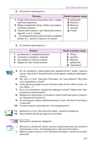 2. Установіть відповідність.
3. Установіть відповідність.
4. Як ви розумієте характеристику драматичного твору «єдність
місця, часу й дії»? Аргументуйте свою думку, навівши приклади з
тексту.
5. Які пісні з п’єси «Наталка Полтавка» ви чули раніше? Яку роль
пісні відіграють у творі?
6. Чому автор вкладає в уста Наталки саме пісню «Віють вітри, ві-
ють буйні...»?
7. Як у п’єсі розкрито торжество народної етики? Через яких пер-
сонажів це реалізовано?
8. Майже всі персонажі п’єси мають певні позитивні риси й недолі-
ки. Визначте й назвіть їх.
9. Чи актуальна своєю проблематикою п’єса «Наталка Полтавка»
у наші дні?
10. У чому полягає новаторство І. Котляревського?
11. Визначте в п’єсі «Наталка Полтавка» сюжетні елементи.
12. Прочитайте яву ХІ (дія друга) за ролями.
11. Виконайте домашнє завдання.
1. Випишіть у робочий зошит цитатні характеристики до кожного
персонажа п’єси І. Котляревського «Наталка Полтавка».
2. Вивчіть одну з пісень п’єси «Наталка Полтавка» напам’ять (за ба-
жанням).
Іван Котляревський
117
Репліка Герой (героїня) твору
1 Стара Терпилиха не зсунулась іще з глузду,
щоб вам одказати.
2 Юриста завзятий і хапун такий, що із рідно-
го батька злупить!
3 Горько мені слухати, що Терпилиху зоветь
другий, а не я, тещею.
4 ...От рожденія моєго расположен к добрим
ділам; но... доселі ні одного не зділал.
А виборний
Б Наталка
В Микола
Г возний
Д Петро
Вчинок Герой (героїня) твору
1 допомагає в «сердечному ділі»
2 погрожує штрафом і тюрмою
3 іде з рідного села до козаків
4 віддає всі свої гроші коханій
А Петро
Б возний
В Микола
Г виборний
Д Терпилиха
 