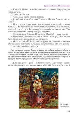 — Спасибi! Нехай i вам Бог помага! — сказали йому ув один
голос дiвчата.
От їм i каже Василь:
— Чи не бiгла проти вас яка собака?
— Цур їй, пек вiд нас! — каже Олена. — Ми її не бачили; хiба де
бiгла?
— Ось тутечки тiльки перед вами кидалась на людей, — казав
Василь, — то проженуть її, а вона вiдтiля забiжить, та й не знаєш,
вiдкiля її i стерегтись. Та така сердита, на всiх так i кидається. Так
я отсе виломив собi коляку та йду й озираюсь.
— Ох лишечко, я її боюсь. Вернiмось, Марусю! — каже Олена.
— Не бiйтеся, дiвчатка; адже ви в город i я в город, то я з вами
буду йти, а коли набiжить, то вас обороню.
— От за се спасибi! Тепер нам, Марусю, не страшно, — сказала
Олена, а сама радiсiнька була, що з парубком буде йти всю дорогу.
Отак i пiшли собi вкупцi. (...)
Уже по дорозі додому Олена згадала, що забула забрати чоботи в
шевця й повернулася в місто. Маруся з Василем залишилися самі. Хлопець
освідчується Марусі в коханні. Наум Дрот не дає згоди на одруження, бо
не хоче занапастити життя своєї дочки, адже Василя мають забрати в
рекрути. Василь прощається з Марусею та йде на заробітки.
(...) Аж ось дверi — рип! — i Василь у хату. Маруся так i нестя-
милась i крикнула не своїм голосом: «Ох, мiй Василечку!» — та й
Григорій Квітка-Основ’яненко
129
М. Івасюк.
Поцілунок
 
