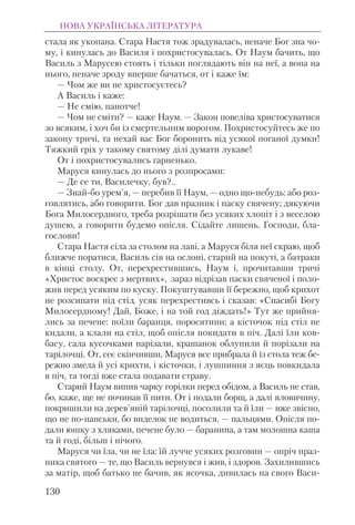 стала як укопана. Стара Настя тож зрадувалась, неначе Бог зна чо-
му, i кинулась до Василя i похристосувалась. От Наум бачить, що
Василь з Марусею стоять i тiльки поглядають вiн на неї, а вона на
нього, неначе зроду вперше бачаться, от i каже їм:
— Чом же ви не христосуєтесь?
А Василь i каже:
— Не смiю, панотче!
— Чом не смiти? — каже Наум. — Закон повелiва христосуватися
зо всяким, i хоч би із смертельним ворогом. Похристосуйтесь же по
закону тричi, та нехай вас Бог боронить вiд усякої поганої думки!
Тяжкий грiх у такому святому дiлi думати лукаве!
От i похристосувались гарненько.
Маруся кинулась до нього з розпросами:
— Де се ти, Василечку, був?..
— Знай-бо урем’я, — перебив її Наум, — одно що-небудь: або роз-
говлятись, або говорити. Бог дав празник i паску свячену; дякуючи
Бога Милосердного, треба розрiшати без усяких хлопiт i з веселою
душею, а говорити будемо опiсля. Сiдайте лишень. Господи, бла-
гослови!
Стара Настя сiла за столом на лавi, а Маруся бiля неї скраю, щоб
ближче поратися, Василь сiв на ослонi, старий на покутi, а батраки
в кiнцi столу. От, перехрестившись, Наум i, прочитавши тричi
«Христос воскрес з мертвих», зараз вiдрiзав паски свяченої i поло-
жив перед усяким по куску. Покуштувавши її бережно, щоб крихот
не розсипати пiд стiл, усяк перехрестивсь i сказав: «Спасибi Богу
Милосердному! Дай, Боже, i на той год дiждать!» Тут же прийня-
лись за печене: поїли баранця, поросятини; а кiсточок пiд стiл не
кидали, а клали на стiл, щоб опiсля покидати в пiч. Далi їли ков-
басу, сала кусочками нарiзали, крашанок облупили й порiзали на
тарiлочцi. От, сеє скiнчивши, Маруся все прибрала й із стола теж бе-
режно змела й усi крихти, i кiсточки, i лушпиння з яєць повкидала
в пiч, та тогдi вже стала подавати страву.
Старий Наум випив чарку горiлки перед обiдом, а Василь не став,
бо, каже, ще не починав її пити. От i подали борщ, а далi яловичину,
покришили на дерев’янiй тарiлочцi, посолили та й їли — вже звiсно,
що не по-панськи, бо виделок не водиться, — пальцями. Опiсля по-
дали юшку з хляками, печене було — баранина, а там молошна каша
та й годi, бiльш i нiчого.
Маруся чи їла, чи не їла: їй лучче усяких розговин — опрiч праз-
ника святого — те, що Василь вернувся i жив, i здоров. Захилившись
за матiр, щоб батько не бачив, як ясочка, дивилась на свого Васи-
НОВА УКРАЇНСЬКА ЛІТЕРАТУРА
130
 