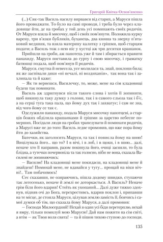 (…) Сяк-так Василь насилу вирвався вiд старих, а Маруся пiшла
його проводжати. То було на самi проводи, i треба було через кла-
довище йти, де на гробах у той день усi поминають своїх родичiв.
От Маруся взяла й мисочку, щоб i своїх пом’янути. Положила курку
варену, три в’язки бубликiв, буханець, два книша та зверху п’ята-
ковий медяник, та взяла материну калитку з грiшми, щоб старцям
подати; а Василь тож з нею нiс у хустцi аж три десятки крашанок.
Прийшли на гроби, аж панотець уже й там i збирається правити
панахиду. Маруся поставила до гурту i свою мисочку, i граматку
батюшцi подала, щоб пом’янув її родичiв.
Маруся, смутна й невесела, усе молилася та, знай, поклони била;
як же заспiвали дяки «нi печалi, нi воздиханiя», так вона так i за-
хлипала та й каже:
— Як ти вернешся, Василечку, то, може, мене на сiм кладовищi
будеш так поминати.
Василь аж здригнувся пiсля такого слова i хотiв її зопинити,
щоб викинула таку думку з голови, так i в самого сльоза так i б’є,
а на серцi туга така пала, що йому дух так i захватує; i сам не зна,
вiд чого йому се так є.
Одслужили панахиду, подала Маруся мисочку панотцевi, а стар-
цiв божих обдiлила крашанками й грiшми за царство небесне по-
мерших. Посiдали люди на гробах трапезувати й поминати родичiв,
а Марусi вже не до того: Василь ледве промовив, що вже пора йому
йти до хазяйства.
Батечки, як заголосить Маруся, та так i повисла йому на шию!
Вицiлувала його... що то? І в вiчi, i в лоб, i в щоки, i в шию... далi,
неначе хто її направив, разом покинула його, очицi засяяли, то була
блiдна, а тутечки почервонiла та так голосно, нiби не вона, сказала Ва-
силевi не зопиняючись:
— Василю! На кладовищi мене покидаєш, на кладовищi мене й
знайдеш! Поминай мене, не вдавайся у тугу... прощай на вiки вiч-
нi!.. Там побачимось!
Сеє сказавши, не озираючись, пiшла додому швидко, ступаючи
так легесенько, неначе й землi не доторкається. А Василь? Неначе
грiм бiля його вдарив! Стоїть як укопаний... Далi дуже тяжко здох-
нув, пiдняв очi до Бога, перехрестивсь, вдарив поклон i, припавши
на те мiсце, де стояла Маруся, цiлував землю замiсть її, боячись i са-
мої думки об тiм, що сказала йому Маруся, а далi промовив:
— Господи Милосердний! Нехай я один усi бiди перетерплю, нехай
я вмру, тiльки помилуй мою Марусю! Дай нам пожити на сiм свiтi,
а втiм — як Твоя воля свята! — та й пiшов тихою ступою до господи.
Григорій Квітка-Основ’яненко
135
 