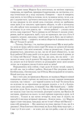 Чи давно наша Маруся була веселенька, як весiння зоренька,
говорлива, як горобчик, проворна й жартовлива, як ластiвочка, а те-
пер точнiсiнько як у воду опущена. Говорити — мало й говорить;
сяде шити, то чи стiбнула голкою, чи нi, чи виведе нитку, чи нi, а за-
раз i задумається, i рученята посклада; пiде ув огород полоти, ста-
не над грядкою та хоч цiлий день стоятиме, нiчого не зробивши,
поки мати її не покличе; приставить обiдати, то або в нетоплену
пiч, або забуде чого положити, або все в неї перекипить, що й їсти
не можна; та до того довела, що — нiчого робити! — узялась мати
вп’ять сама поратись! Часто гримав на неї батько й ласкою угово-
рював, щоб не журилася, щоб у тугу не вдавалася, що туга з’їсть її
здоров’я, зачахне, занедужа, i який одвiт дасть Богу, що нi найлуч-
чу милость Божу — здоров’я, не вмiла зберегти й занапастила овсi.
Що ж? Тiльки її i речей:
— Таточку, батечку, i ти, матiнко рiднесенька! Що ж менi роби-
ти, коли не можу забути свого горя! Не можу не думати об своєму
Василечковi! Свiт менi немилий, i нiщо не розвеселяє. Серце моє
розривається, дивлячись на вас, що ви об менi убиваєтесь, та що
буду робити! Я й сама своїй тузi не рада; тiльки в мене й думки: де
то тепер мiй Василь? Знаю, що час, що день, вiн вiд мене — усе
дальш; от мене туга й душить! Не воруште мене, не заньмайте ме-
не, неначе ви й не бачите нiчого; не розважайте мене: менi неначе
легше, як я журюся уволю й нiхто менi не мiша!
Порадившись меж собою, старi дали їй волю: нехай, кажуть,
як собi зна, так із собою і робить. Надiлив її Бог розумом, вона й
богобоязлива, i богомольна, так її Отець Милосердний не оставить.
Нехай поступа, як зна!
Iще з того дня, як проводила Василя, не надiвала Маруся нiякої
скиндячки, нiякої стрiчки; як пов’язала голову чорним шовковим
платком, так i пiшло — усе чорний платок та й годi! То охоча була
по недiлям та по празникам до церкви ходити, а то й у будень,
коли почує, що дзвонять, то мерщiй i йде. Що божий день — люби-
ме мiсце, куди, було, ходить, се у бiр на озера, де з Василем упер-
ше ходила; сяде там пiд сосонкою, розгорне платок, що Василь їй
зоставив, дивиться на нього, та свої горiшки пересипа в руцi, та й
поплаче... Тiльки ж що начне вечорiти, вона вже й сидить на
призьбі й вигляда вечiрньої зiроньки... Блисне вона... тут Маруся
зараз i стане така рада, така рада, що не то що! «Онде мiй Василь! —
сама собi розмовля. — Вiн дивиться на свою зiрочку й зна, що й я
дивлюсь!.. Отак блистять i його очицi, як, було, бiжу йому назустрiч...»
I вже тут її хоч клич — не клич, хоч що хоч роби, а вже нi з мiсця
НОВА УКРАЇНСЬКА ЛІТЕРАТУРА
136
 