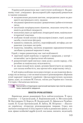 Український романтизм мав і свої істотні особливості. На ран-
ньому етапі утвердився фольклорний (або народний) романтизм
із такими ознаками:
• незадоволення реальним життям, зосередження уваги на роз-
критті внутрішнього світу людини;
• поєднання просвітительських і романтичних ідейно-естетичних
засад;
• ідеалізація патріархальних відносин, людських почуттів, на-
явність релігійної свідомості;
• посилення уваги до проблеми літературної мови, національно-
історичної тематики;
• особливо тісний зв’язок із фольклором (сюжет, герої, художні
засоби, стилістичні фігури);
• наявність символів, антитез, персоніфікацій, метафор для ви-
раження тужливих настроїв;
• піднесена, емоційна, насичена яскравими народнопоетичними
засобами художньої виразності мова.
Герой у творах романтизму має такі особливості:
• ліричний герой перебуває в гармонії з природою, у центрі —
незвичайні, часто фантастичні обставини;
• романтичний герой пов’язує свою долю з долею народу, з бо-
ротьбою за національну незалежність;
• це люди сильної волі, мужні, духовно багаті (часто це самотня,
але сильна особистість, яка протистоїть жорстокому світу).
У цей період особливо посилився інтерес до дослідження фоль-
клору після виходу у світ великої кількості різножанрових збірників
усної народної творчості українців і фольклористичних наукових
праць, адже, за словами М. Гоголя, «пісня для України все: і поезія,
й історія, і батьківська могила».
3. Прочитайте літературно-критичний матеріал про поетів-роман-
тиків і виконайте завдання.
ПОЕТИ-РОМАНТИКИ
Харківська школа романтиків була найчисленнішою. Її пред-
ставники — І. Срезнєвський, Л. Боровиковський, А. Метлинський,
М. Костомаров, О. Корсун, Й. Бодянський, О. Афанасьєв-Чужбин-
ський, П. Гулак-Артемовський, В. Забіла, М. Петренко — збагати-
ли українську літературу різножанровими творами. Серед них
значного поширення й популярності набула романсова лірика, а та-
кож лірика особистої журби (елегії, послання, посвяти, медитації).
143
Література українського романтизму
 