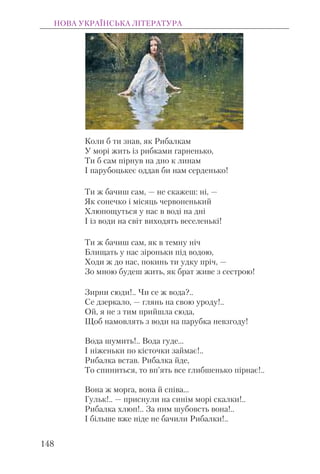 Коли б ти знав, як Рибалкам
У морі жить із рибками гарненько,
Ти б сам пірнув на дно к линам
І парубоцькеє оддав би нам серденько!
Ти ж бачиш сам, — не скажеш: ні, —
Як сонечко і місяць червоненький
Хлюпощуться у нас в воді на дні
І із води на світ виходять веселенькі!
Ти ж бачиш сам, як в темну ніч
Блищать у нас зіроньки під водою,
Ходи ж до нас, покинь ти удку пріч, —
Зо мною будеш жить, як брат живе з сестрою!
Зирни сюди!.. Чи се ж вода?..
Се дзеркало, — глянь на свою уроду!..
Ой, я не з тим прийшла сюда,
Щоб намовлять з води на парубка невзгоду!
Вода шумить!.. Вода гуде...
І ніженьки по кісточки займає!..
Рибалка встав. Рибалка йде,
То спиниться, то вп’ять все глибшенько пірнає!..
Вона ж морга, вона й співа...
Гульк!.. — приснули на синім морі скалки!..
Рибалка хлюп!.. За ним шубовсть вона!..
І більше вже ніде не бачили Рибалки!..
НОВА УКРАЇНСЬКА ЛІТЕРАТУРА
148
 