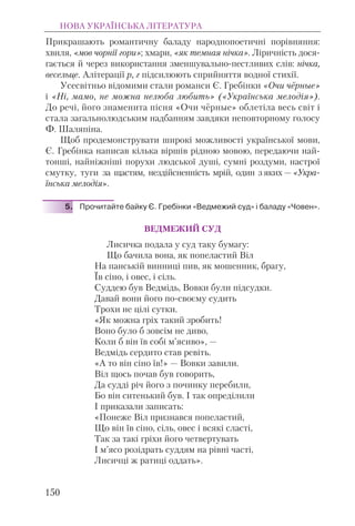 Прикрашають романтичну баладу народнопоетичні порівняння:
хвиля, «мов чорнії гори»; хмари, «як темная нічка». Ліричність дося-
гається й через використання зменшувально-пестливих слів: нічка,
весельце. Алітерації р, г підсилюють сприйняття водної стихії.
Усесвітньо відомими стали романси Є. Гребінки «Очи чёрные»
і «Ні, мамо, не можна нелюба любить» («Українська мелодія»).
До речі, його знаменита пісня «Очи чёрные» облетіла весь світ і
стала загальнолюдським надбанням завдяки неповторному голосу
Ф. Шаляпіна.
Щоб продемонструвати широкі можливості української мови,
Є. Гребінка написав кілька віршів рідною мовою, передаючи най-
тонші, найніжніші порухи людської душі, сумні роздуми, настрої
смутку, туги за щастям, нездійсненність мрій, один з яких — «Укра-
їнська мелодія».
5. Прочитайте байку Є. Гребінки «Ведмежий суд» і баладу «Човен».
ВЕДМЕЖИЙ СУД
Лисичка подала у суд таку бумагу:
Що бачила вона, як попеластий Віл
На панській винниці пив, як мошенник, брагу,
Їв сіно, і овес, і сіль.
Суддею був Ведмідь, Вовки були підсудки.
Давай вони його по-своєму судить
Трохи не цілі сутки.
«Як можна гріх такий зробить!
Воно було б зовсім не диво,
Коли б він їв собі м’ясиво», —
Ведмідь сердито став ревіть.
«А то він сіно їв!» — Вовки завили.
Віл щось почав був говорить,
Да судді річ його з починку перебили,
Бо він ситенький був. І так опреділили
І приказали записать:
«Понеже Віл признався попеластий,
Що він їв сіно, сіль, овес і всякі сласті,
Так за такі гріхи його четвертувать
І м’ясо розідрать суддям на рівні часті,
Лисичці ж ратиці оддать».
НОВА УКРАЇНСЬКА ЛІТЕРАТУРА
150
 
