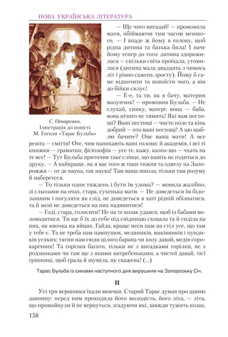 — Ще чого вигадай! — промовила
мати, обіймаючи тим часом меншо-
го. — I впаде ж йому в голову, щоб
рідна дитина та батька била! I наче
йому тепер до того: дитина здорожи-
лася — скільки світа проїхала, утоми-
лася (дитина мала двадцять з чимось
літ і рівно сажень зросту). Йому б са-
ме відпочити та попоїсти чого, а він
до бійки силує!
— Е-е, та ти, як я бачу, материн
мазунчик! — промовив Бульба. — Не
слухай, синку, матері: вона — баба,
вона нічого не тямить! Які вам песто-
щі? Ваші пестощі — чисте поле та кінь
добрий — ото ваші пестощі! А цю шаб-
лю бачите? Оце ваша мати! А все
решта — сміття! Оте, чим напихають ваші голови: й академія, і всі ті
книжки — граматки, філозофія — усе те, кажу, казна-що — чхать на
те все! — Тут Бульба приточив таке слівце, що навіть не годиться до
друку. — А найкраще, як я вас того ж таки тижня та одвезу на Запо-
рожжя — от де наука, так наука! Там ваша школа; тільки там розуму
й наберетеся.
— То тільки один тиждень і бути їм удома? — мовила жалібно,
зі сльозами на очах, стара, сухенька мати. — Не доведеться їм бідо-
лашним і погуляти як слід, не доведеться в хаті рідній обізнатися,
та й мені не доведеться на них надивитися!
— Годі, стара, голосити! Не на те козак удався, щоб із бабами во-
ловодитися. Ти ще б їх до себе під спідницю сховала та й сиділа на
них, як квочка на яйцях. Гайда, краще неси нам на стіл усе, що там
у тебе є. Та не треба нам пампушок, медяників, маківників і пунди-
ків усяких; тягни нам сюди цілого барана чи козу давай, медів соро-
карічних! Та горілки багато, тільки не з вигадками горілки, не з
родзинками чи там ще з якими витребеньками, а чистої давай, тієї
грішниці, щоб грала й шуміла, як скажена! (...)
Тарас Бульба із синами наступного дня вирушили на Запорозьку Січ.
II
Усі три вершники їхали мовчки. Старий Тарас думав про давню
давнину: перед ним проходила його молодість, його літа, — літа,
що промайнули й не вернуться, згадуючи які, завжди тужить козак,
НОВА УКРАЇНСЬКА ЛІТЕРАТУРА
158
С. Овчаренко.
Ілюстрація до повісті
М. Гоголя «Тарас Бульба»
 
