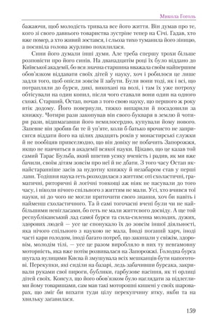 бажаючи, щоб молодість тривала все його життя. Він думав про те,
кого зі свого давньогo товариства зустріне тепер на Січі. Гадав, хто
вже помер, а хто живий зостався, і сльоза тихо туманила його зіницю,
а посивіла голова журливо похилилася.
Сини його думали інші думи. Але треба спершу трохи більше
розповісти про його синів. На дванадцятім році їх було віддано до
Київської академії, бо вся значна старшина вважала своїм найпершим
обов’язком віддавати своїх дітей у науку, хоч і робилося це лише
задля того, щоб опісля зовсім її забути. Були вони тоді, як і всі, що
потрапляли до бурси, дикі, викохані на волі, і там їх уже потроху
обтісували на один копил, після чого ставали вони один на одного
схожі. Старший, Остап, почав з того свою науку, що першого ж року
втік додому. Його повернули, тяжко випарили й посадовили за
книжку. Чотири рази закопував він свого букваря в землю й чоти-
ри рази, відшмагавши його немилосердно, купували йому нового.
Запевне він зробив би те й уп’яте, коли б батько врочисто не запри-
сягся віддати його на цілих двадцять років у монастирські служки
й не пообіцяв привселюдно, що він довіку не побачить Запорожжя,
якщо не навчиться в академії всякої науки. Цікаво, що це казав той
самий Тарас Бульба, який шпетив усяку вченість і радив, як ми вже
бачили, своїм дітям зовсім про неї й не дбати. З того часу Остап як-
найстаранніше засів за нудотну книжку й незабаром став у перші
лави. Тодішня наука геть розходилася з життям: оті схоластичні, гра-
матичні, риторичні й логічні тонкощі аж ніяк не пасували до того
часу, і ніколи нічого спільного з життям не мали. Усі, хто вчився тої
науки, ні до чого не могли приточити свого знання, хоч би навіть і
найменш схоластичного. Та й самі тогочасні вчені були чи не най-
більшими невігласами, бо геть не мали життєвого досвіду. А ще той
республіканський лад самої бурси та сила-силенна молодих, дужих,
здорових людей — усе це спонукало їх до зовсім іншої діяльності,
яка нічого спільного з наукою не мала. Іноді поганий харч, іноді
часті кари голодом, іноді багато потреб, що закипали у свіжім, здоро-
вім, молодім тілі, — усе це разом виробляло в них ту невгамовну
моторність, яка вже потім розвивалася на Запорожжі. Голодна бурса
шугала вулицями Києва й змушувала всіх мешканців бути напогото-
ві. Перекупки, які сиділи на базарі, ледь забачивши бурсака, закри-
вали руками свої пироги, бублики, гарбузове насіння, як ті орлиці
дітей своїх. Консул, що його обов’язком було наглядати за підлегли-
ми йому товаришами, сам мав такі моторошні кишені у своїх шарова-
рах, що зміг би впхати туди цілу перекупчину ятку, якби та на
хвильку заґавилася.
Микола Гоголь
159
 
