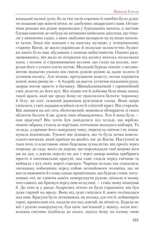 юнацької палкої душі, бо за тих часів соромно й ганебно було дума-
ти козакові про жіночі втіхи, не здобувши лицарської слави. Остан-
німи роками він рідше верховодив у бурсацьких ватагах, а частіше
блукав самотою де-небудь по затишних київських закутках, що тону-
ли у вишневих садах, з яких звабливо визирали на вулицю низень-
кі хатки. Іноді він заходив і на панську вулицю, у теперішньому
старому Києві, де жило українське й польське шляхетство, будин-
ки якого було вже збудовано з певною вибагливістю. Одного разу,
заґавившись, він мало не потрапив під колясу якогось польського
пана, і візник зі страшнющими вусами, що сидів на козлах, опе-
резав його з усього плеча пугою. Молодий бурсак скипів: з несамо-
витою відвагою ухопив він своєю дужою рукою за заднє колесо й
зупинив колясу. Але візник, прочуваючи помсту, почав періщити
коней, вони рвонули — й Андрій, на щастя, устигши відхопити руку,
заорав носом просто в багнюку. Щонайдзвінкіший і гармонійний
сміх долетів до його вух. Він підвів очі й побачив біля вікна панну
такої краси, якої ще зроду йому не траплялося бачити: чорнооку
й білу, як сніг, осяяний ранковим рум’янцем сонця. Вона щиро
сміялася, і сміх надавав осяйної сили її сліпучій красі. Він сторопів.
Він дивився на неї, геть збентежений, мимоволі обтираючи зі свого
обличчя болото й ще дужче ним обмащуючись. Хто б вона була —
оця красуня? Він хотів був довідатися від челяді, що юрбою,
пишно вбрана, стояла за ворітьми, оточивши молодого кобзаря. Та
челядь, уздрівши його замурзану пику, пирснула сміхом і не поша-
нувала відповіддю. Урешті він дізнався, що то була дочка ковель-
ського воєводи, який приїхав на якийсь час до Києва. Наступної ж
таки ночі, із властивою лише бурсакам зухвалістю, він проліз через
огорожу до саду, виліз на дерево, що порозкидало свої широкі віти
аж на дах; з дерева переліз на дах і через димар каміна пробрався
просто в опочивальню красуні, яка саме сиділа перед свічкою та
виймала з вух своїх дорогі сережки. Чарівна полька так злякалася,
зненацька побачивши перед собою незнайомого чоловіка, що не
могла вимовити й слова; однак примітивши, що бурсак стояв, поту-
пивши очі, не сміючи навіть поворухнути рукою, пізнала в ньому
того самого, що брязнув перед нею на вулиці, — і сміх знову опанував
її. До того ж у рисах Андрієвих нічого не було страшного: він був
дуже гарний на вроду. Вона від душі сміялася й довго потішалася
над ним. Красуня була легковажна, як полька, але очі її, неймовірно
гарні, пронизливі очі, кидали погляд довгий, як вічність. Бурсак не
міг і рукою поворухнути, був наче зав’язаний у мішку, коли воє-
водівна сміливо підійшла до нього, наділа йому на голову свою
Микола Гоголь
161
 