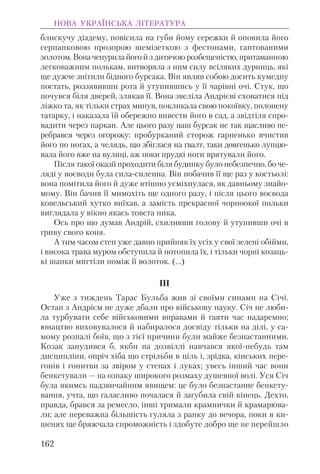 блискучу діадему, повісила на губи йому сережки й оповила його
серпанковою прозорою шемізеткою з фестонами, гаптованими
золотом. Вона чепурила його й з дитячою розбещеністю, притаманною
легковажним полькам, витворяла з ним силу всіляких дурниць, які
ще дужче знітили бідного бурсака. Він являв собою досить кумедну
постать, роззявивши рота й утупившись у її чарівні очі. Стук, що
почувся біля дверей, злякав її. Вона звеліла Андрієві сховатися під
ліжко та, як тільки страх минув, покликала свою покоївку, полонену
татарку, і наказала їй обережно вивести його в сад, а звідтіля спро-
вадити через паркан. Але цього разу наш бурсак не так щасливо пе-
ребрався через огорожу: пробурканий сторож гарненько вчистив
його по ногах, а челядь, що збіглася на ґвалт, таки довгенько лупцю-
вала його вже на вулиці, аж поки прудкі ноги врятували його.
Після такої оказії проходити біля будинку було небезпечно, бо че-
ляді у воєводи була сила-силенна. Він побачив її ще раз у костьолі:
вона помітила його й дуже втішно усміхнулася, як давньому знайо-
мому. Він бачив її мимохіть ще одного разу, і після цього воєвода
ковельський хутко виїхав, а замість прекрасної чорноокої польки
виглядала у вікно якась товста пика.
Ось про що думав Андрій, схиливши голову й утупивши очі в
гриву свого коня.
А тим часом степ уже давно прийняв їх усіх у свої зелені обійми,
і висока трава муром обступила й потопила їх, і тільки чорні козаць-
кі шапки мигтіли поміж її волоток. (...)
III
Уже з тиждень Тарас Бульба жив зі своїми синами на Січі.
Остап з Андрієм не дуже дбали про військову науку. Січ не люби-
ла турбувати себе військовими вправами й гаяти час надаремно;
юнацтво виховувалося й набиралося досвіду тільки на ділі, у са-
мому розпалі боїв, що з тієї причини були майже безнастанними.
Козак занудився б, якби на дозвіллі навчався якої-небудь там
дисципліни, опріч хіба що стрільби в ціль і, зрідка, кінських пере-
гонів і гонитви за звіром у степах і луках; увесь інший час вони
бенкетували — на ознаку широкого розмаху душевної волі. Уся Січ
була якимсь надзвичайним явищем: це було безнастанне бенкету-
вання, учта, що галасливо почалася й загубила свій кінець. Дехто,
правда, брався за ремесло, інші тримали крамнички й крамарюва-
ли; але переважна більшість гуляла з ранку до вечора, поки в ки-
шенях ще бряжчала спроможність і здобуте добро ще не перейшло
НОВА УКРАЇНСЬКА ЛІТЕРАТУРА
162
 