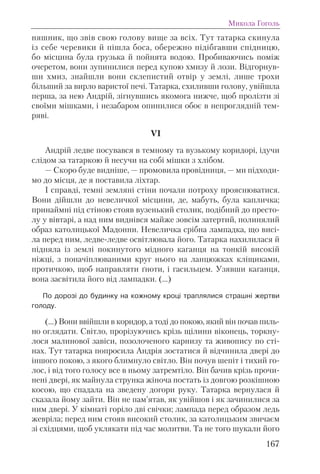 няшник, що звів свою голову вище за всіх. Тут татарка скинула
із себе черевики й пішла боса, обережно підібгавши спідницю,
бо місцина була грузька й пойнята водою. Пробиваючись поміж
очеретом, вони зупинилися перед купою хмизу й лози. Відгорнув-
ши хмиз, знайшли вони склепистий отвір у землі, лише трохи
більший за вирло варистої печі. Татарка, схиливши голову, увійшла
перша, за нею Андрій, зігнувшись якомога нижче, щоб пролізти зі
своїми мішками, і незабаром опинилися обоє в непроглядній тем-
ряві.
VI
Андрій ледве посувався в темному та вузькому коридорі, ідучи
слідом за татаркою й несучи на собі мішки з хлібом.
— Скоро буде видніше, — промовила провідниця, — ми підходи-
мо до місця, де я поставила ліхтар.
І справді, темні земляні стіни почали потроху прояснюватися.
Вони дійшли до невеличкої місцини, де, мабуть, була капличка;
принаймні під стіною стояв вузенький столик, подібний до престо-
лу у вівтарі, а над ним виднівся майже зовсім затертий, полинялий
образ католицької Мадонни. Невеличка срібна лампадка, що висі-
ла перед ним, ледве-ледве освітлювала його. Татарка нахилилася й
підняла із землі покинутого мідного каганця на тонкій високій
ніжці, з поначіплюваними круг нього на ланцюжках кліщиками,
протичкою, щоб направляти ґноти, і гасильцем. Узявши каганця,
вона засвітила його від лампадки. (…)
По дорозі до будинку на кожному кроці траплялися страшні жертви
голоду.
(…) Вони ввійшли в коридор, а тоді до покою, який він почав пиль-
но оглядати. Світло, прорізуючись крізь щілини віконець, торкну-
лося малинової завіси, позолоченого карнизу та живопису по сті-
нах. Тут татарка попросила Андрія зостатися й відчинила двері до
іншого покою, з якого блимнуло світло. Він почув шепіт і тихий го-
лос, і від того голосу все в ньому затремтіло. Він бачив крізь прочи-
нені двері, як майнула струнка жіноча постать із довгою розкішною
косою, що спадала на зведену догори руку. Татарка вернулася й
сказала йому зайти. Він не пам’ятав, як увійшов і як зачинилися за
ним двері. У кімнаті горіло дві свічки; лампада перед образом ледь
жевріла; перед ним стояв високий столик, за католицьким звичаєм
зі східцями, щоб уклякати під час молитви. Та не того шукали його
Микола Гоголь
167
 