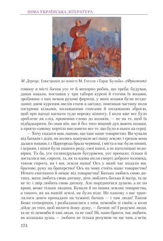 гомону в місті бачив усе те й моторно робив, що треба: будував,
давав накази, поставив у три табори курені й сточив їх возами,
зробивши з них немов рухомі фортеці, у яких козаки були нездо-
ланні; двом куреням звелів стати в засідку, повтикав частину поля
гострими кілками, поламаними списами й поламаною зброєю,
щоб при нагоді нагнати туди ворожу кінноту. І коли вже все було
зроблене як слід, промовив слово до козаків, — не на те, щоб їх
підбадьорити, бо знав він, що й без того міцний дух мають козаки,
а просто самому кортіло висловити все те, що було в нього на серці.
— Хочу сказати вам, панове, що таке наше товариство. Ви чували
від батьків і дідів, як колись шанували всі нашу землю: і грекам вона
далася взнаки, і з Царгорода брала червінці, і міста в нас були пишні,
і церкви, і князі були нашого роду, свої князі, а не католицькі недо-
вірки. Та ба, усе сплюндрували бусурмени, усе пропало; тільки й
зосталися ми, сироти, та, як та вдова після смерті доброго чоловіка,
також сирота, як і ми, земля наша! Ось у який час подали ми,
братове, руку на братерство! Ось на чому стоїть наше товариство!
Нічого святішого й немає від товариства! Батько любить свою ди-
тину, мати любить свою дитину, діти люблять батька й матір, та це
не те: і звір любить свою дитину. Але поріднитися душею, а не по
крові, може тільки людина. Бували й по інших землях товариства,
а такого, як на нашій землі, не було ніде. Не одному з вас трап-
лялося довго пропадати на чужині; бачиш — і там люди! Також
Боже сотворіння, і розбалакаєшся з ним, немовби зі своїм; а коли
дійде до того, щоб вилити йому душу, — бачиш: ні! І розумні люди,
та не ті; немовби й такі люди, та не такі! Ні, пани-браття, так любити,
як козацька душа, — любити не тільки розумом чи ще чим, а всім,
НОВА УКРАЇНСЬКА ЛІТЕРАТУРА
174
М. Дерегус. Ілюстрація до повісті М. Гоголя «Тарас Бульба». (Фрагмент)
 