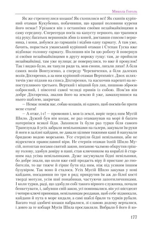 Як же стрепенулися козаки! Як схопилися всі! Як скипів курін-
ний отаман Кукубенко, побачивши, що кращої половини куреня
його немає! Урізався він з останніми своїми незаймайківцями в
саму середину. Спересердя посік на капусту першого, що трапився
під руку; багатьох вершників збив із коней, доставши списом і верш-
ника, і коня, добувся до гармашів і відбив одну гармату. А там уже,
бачить, порається уманський курінний отаман і Степан Гуска вже
відбиває головну гармату. Полишив він їм цю роботу й повернув
зі своїми незаймайківцями в другу ворожу гущу: там, де пройшли
незаймайківці, там уже вулиця; де повернулися, то вже й провулок!
Так і видко було, як танули ряди та, мов снопи, лягали ляхи! А біля
самих возів Вовтузенко, а спереду Черевиченко, а біля далеких
возів Діхтяренко, а за ним курінний отаман Вертихвіст. Двох шлях-
тичів уже підняв на списа Діхтяренко, та наскочив нарешті на не-
поступливого третього. Верткий і міцний був лях, пишною зброєю
озброєний, і півсотні самої челяді привів із собою. Пом’яв він
добре Діхтяренка, звалив його на землю й уже, замахнувшися на
нього шаблею, закричав:
— Немає поміж вас, собак-козаків, ні одного, щоб посмів би проти
мене стати!
— А отже, і є! — промовив і, мов із землі, виріс перед ним Мусій
Шило. Дужий був він козак, не раз отаманував на морі й багато
натерпівся всякої біди. Захопили їх були раз турки біля самого
Трапезунда й усіх забрали невільниками на галери, закували їм руки
й ноги в залізні кайдани, не давали цілими тижнями каші й напували
бридкою водою морською. Усе стерпіли бідні невільники, аби не
відректися православної віри. Не стерпів отаман їхній Шило Му-
сій, потоптав ногами святий закон, поганою чалмою обкрутив гріш-
ну голову, здобув довіру в паші, став ключником на кораблі й стар-
шим над усіма невільниками. Дуже засумували бідні невільники,
бо добре знали, що коли вже свій продасть віру й пристане до гно-
бителів, то ще тяжче й гірше бути під ним, ніж під усяким іншим
бузувіром. Так воно й сталося. Усіх Мусій Шило закував у нові
кайдани, посадивши по три в ряд; прикрутив їм аж до білої кості
тверді мотузи, усім шиї понабивав, частуючи запотиличниками.
І коли турки, раді, що здобули собі такого вірного служника, почали
бенкетувати, і, забувши свій закон, усі повпивалися, він усі шістдесят
і чотири ключі приношав, невільникам роздавав, щоб себе відмикали,
кайдани й пута в море кидали, а самі шаблі брали та турків рубали.
Багато тоді здобичі козаки набралися, зі славою додому верталися,
і довго за те кобзарі Мусія Шила прославляли. Вибрали б його й ко-
Микола Гоголь
177
 