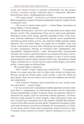 сунці, які стояли останні за возами, побачивши, що вже можна
дістати з мушкета кулею, стрілили враз із самопалів. Збилися,
розгубилися ляхи, і підбадьорилися козаки.
— От і наша взяла! — почулися з усіх боків голоси запорожців.
Вони засурмили в сурми й підняли переможну корогву. Скрізь тікали
й ховалися ляхи.
— Ба ні, ще не зовсім наша взяла! — сказав Тарас, дивлячись на
міську браму, і сказав правду.
Брама відчинилася, і вилетів з неї гусарський полк, окраса всіх
кінних полків. Під вершниками були всі як один руді аргамаки.
Попереду полку летів лицар, дужчий і кращий за всіх. З-під мідя-
ного шолома вибивався неслухняний чорний волос; розвівалася
зав’язана на руці дорога хустка, яку вишила своїми руками перша
красуня. Так і остовпів Тарас, як уздрів, що то Андрій. А він тим
часом, охоплений запалом бою, бажаючи заслужити пов’язаний
на руку подарунок, помчав, як молодий хорт, найкращий, най-
прудкіший і наймогутніший у зграї. Тюгукнув йому досвідчений
ловчий, і він понісся, витягши просто над землею свої лапи, усім ті-
лом похилившись набік, здіймаючи куряву зі снігу й десять разів
випереджаючи самого зайця в розпалі свого лету. Зупинився старий
Тарас і дивився на те, як він чистив перед собою дорогу, розганяв,
рубав і сипав удари на обидва боки.
Не стерпів Тарас і закричав:
— Як?.. Своїх?.. Своїх, чортів сину, своїх б’єш?.. — Та Андрій не
бачив, хто перед ним був, свої чи якісь інші; нічого не бачив він.
Кучері, кучері він бачив, довгі, довгі кучері, і, мов той лебідь на
воді, груди, і білу, як сніг, шию, і плечі, і все, що створене для нестям-
них поцілунків.
— Гей, хлоп’ята! Заманіть мені тільки його до лісу, тільки зама-
ніть мені його! — гукнув Тарас.
І тут же зголосилося тридцятеро наймоторніших козаків зама-
нити його. І, поправивши на собі високі шапки, миттю погналися
кіньми навперейми гусарам. Ударили збоку на передніх, збили їх і
відрізали від задніх, дали по гостинцю одному-другому, а Голоко-
питенко угрів плазом по спині Андрія, і враз кинулися тікати від
них, скільки було козацької сили. Як скипить Андрій! Як забунту-
ється по всіх його жилах молода кров! Ударив він гострими остро-
гами коня й щодуху полетів за козаками, не оглядаючись і не бача-
чи, що позад нього тільки яких двадцятеро ледве встигали за ним.
А козаки летіли щосили на конях і просто повернули до лісу. Ро-
НОВА УКРАЇНСЬКА ЛІТЕРАТУРА
182
 