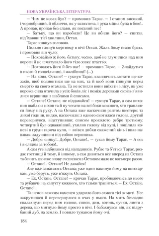 — Чим не козак був? — промовив Тарас. — І станом високий,
і чорнобривий, й обличчя, як у шляхтича, і рука міцна була в бою!..
А пропав, пропав без слави, як поганий пес!
— Батьку, що ви наробили! Це ви вбили його? — спитав,
під’їхавши тієї хвилини, Остап.
Тарас кивнув головою.
Пильно глянув мертвому в вічі Остап. Жаль йому стало брата,
і промовив він чуло:
— Поховаймо ж його, батьку, чесно, щоб не глумилися над ним
вороги й не шматувало його тіло хиже птаство.
— Поховають його й без нас! — промовив Тарас. — Знайдуться
в нього й голосільниці, і жалібниці! (...)
— На коня, Остапе! — гукнув Тарас, кваплячись застати ще ко-
заків, щоб подивитися ще на них, та й щоб вони глянули перед
смертю на свого отамана. Та не встигли вони виїхати з лісу, як уже
ворожа сила оточила з усіх боків ліс і поміж деревами скрізь з’яви-
лися вершники з шаблями й списами.
— Остапе! Остапе, не піддавайся! — гукнув Тарас, а сам вихо-
пив шаблю з піхов та й ну чесати на всі боки кожного, хто трапляв-
ся йому під руку. А на Остапа вже наскочило раптом шестеро; та
лихої години, видко, наскочили: з одного скотилася голова, другий
перевернувся, відступивши; списом проколото ребро третьому;
четвертий був одважніший, ухилив голову від кулі, і поцілила ко-
неві в груди гаряча куля, — звівся дибки скажений кінь і впав на-
взнак, задушивши під собою вершника.
— Добре, синку!.. Добре, Остапе!.. — гукав йому Тарас. — А ось
і я слідом за тобою!..
А сам усе відбивався від нападників. Рубає та б’ється Тарас, роз-
дає гостинці й тому, й іншому, а сам дивиться все вперед на Остапа
та бачить, що вже знову зчепилося з Остапом мало не восьмеро разом.
— Остапе!.. Остапе! Не давайся!
Але вже замагають Остапа; уже один накинув йому на шию ар-
кан, уже беруть, уже в’яжуть Остапа.
— Ех, Остапе, Остапе! — кричав Тарас, пробиваючись до нього
та рубаючи на капусту кожного, хто тільки трапиться. — Ех, Oстапе,
Остапе!..
Та немов важким каменем ударило його самого тієї ж миті. Усе
закрутилося й перевернулося в очах у нього. На мить безладно
cпалахнули перед ним голови, списи, дим, вогонь, сучки, листя з
дерева, що мигнуло йому просто в вічі. І бабахнувся він, як підру-
баний дуб, на землю. І повило туманом йому очі.
НОВА УКРАЇНСЬКА ЛІТЕРАТУРА
184
 