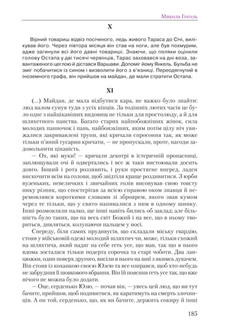 X
Вірний товариш відвіз посіченого, ледь живого Тараса до Січі, вилі-
кував його. Через півтора місяця він став на ноги, але був похмурим,
адже загинули всі його давні товариші. Знаючи, що поляки оцінили
голову Остапа у дві тисячі червінців, Тарас заховався на дні воза, за-
вантаженого цеглою й дістався Варшави. Допоміг йому Янкель. Бульба не
зміг побачитися із сином і визволити його з в’язниці. Переодягнутий в
іноземного графа, він прийшов на майдан, де мали стратити Остапа.
XI
(...) Майдан, де мала відбутися кара, не важко було знайти:
люд валом сунув туди з усіх кінців. За тодішніх лютих часів це бу-
ло одне з найцікавіших видовищ не тільки для простолюду, а й для
шляхетного панства. Багато старих найпобожніших жінок, сила
молодих панночок і пань, найбоязкіших, яким потім цілу ніч уви-
жалися закривавлені трупи, які кричали спросоння так, як може
тільки п’яний гусарин кричати, — не пропускали, проте, нагоди за-
довольнити цікавість.
— Ох, які муки! — кричали декотрі в істеричній пропасниці,
заплющували очі й одвертались і все ж таки вистоювали досить
довго. Інший і рота роззявить, і руки простягне вперед, ладен
вискочити всім на голови, щоб звідтіля краще роздивитися. З юрби
вузеньких, невеличких і звичайних голів висовував свою товсту
пику різник, що спостерігав за всією справою оком знавця й пе-
ремовлявся короткими словами зі зброярем, якого звав кумом
через те тільки, що у свято напивалися з ним в одному шинку.
Інші розмовляли палко, ще інші навіть бились об заклад; але біль-
шість було таких, що на весь світ Божий і на все, що в ньому тво-
риться, дивляться, колупаючи пальцем у носі.
Спереду, біля самих прудивусів, що складали міську гвардію,
стояв у військовій одежі молодий шляхтич чи, може, тільки схожий
на шляхтича, який надяг на себе геть усе, що мав, так що в нього
вдома зосталася тільки подерта сорочка та старі чоботи. Два лан-
цюжки, один поверх другого, висіли в нього на шиї з якимсь дукачем.
Він стояв із коханкою своєю Юзею та все озирався, щоб хто-небудь
не забруднив її шовкового вбрання. Він їй пояснив геть усе так, що вже
нічого не можна було додати.
— Оце, серденько Юзю, — почав він, — увесь цей люд, що ви тут
бачите, прийшов, щоб подивитися, як каратимуть на смерть злочин-
ців. А он той, серденько, що, як ви бачите, держить сокиру й інші
Микола Гоголь
185
 