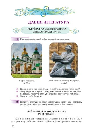 ДАВНЯ ЛІТЕРАТУРА
УКРАЇНСЬКА СЕРЕДНЬОВІЧНА
ЛІТЕРАТУРА ХІ–ХV ст.
1. Розгляньте світлини й дайте відповіді на запитання.
А. Що ви знаєте про храм і людину, якій установлено пам’ятник?
Б. Чому люди, які вперше приїжджають до якогось міста чи країни,
передусім прагнуть оглянути історичні архітектурні пам’ятки?
В. Чому їх треба берегти?
2. Складіть стислий конспект літературно-критичного матеріалу
(вступ, розповідь про кожну з трьох книг — 8–9 речень).
НАЙДАВНІШІ РУКОПИСНІ КНИГИ
РУСІ-УКРАЇНИ
Коли ж виникли найдавніші рукописні книги? Вони були
створені на українських землях і дійшли до нас, розпочинаючи своє
20
Пам’ятник Ярославу Мудрому.
м. Київ
Софія Київська.
м. Київ
 