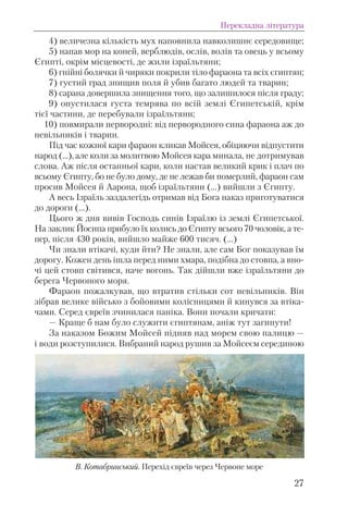4) величезна кількість мух наповнила навколишнє середовище;
5) напав мор на коней, верблюдів, ослів, волів та овець у всьому
Єгипті, окрім місцевості, де жили ізраїльтяни;
6) гнійні болячки й чиряки покрили тіло фараона та всіх єгиптян;
7) густий град знищив поля й убив багато людей та тварин;
8) сарана довершила знищення того, що залишилося після граду;
9) опустилася густа темрява по всій землі Єгипетській, крім
тієї частини, де перебували ізраїльтяни;
10) повмирали первородні: від первородного сина фараона аж до
невільників і тварин.
Під час кожної кари фараон кликав Мойсея, обіцяючи відпустити
народ (...), але коли за молитвою Мойсея кара минала, не дотримував
слова. Аж після останньої кари, коли настав великий крик і плач по
всьому Єгипту, бо не було дому, де не лежав би померлий, фараон сам
просив Мойсея й Аарона, щоб ізраїльтяни (...) вийшли з Єгипту.
А весь Ізраїль заздалегідь отримав від Бога наказ приготуватися
до дороги (...).
Цього ж дня вивів Господь синів Ізраїлю із землі Єгипетської.
На заклик Йосипа прибуло їх колись до Єгипту всього 70 чоловік, а те-
пер, після 430 років, вийшло майже 600 тисяч. (...)
Чи знали втікачі, куди йти? Не знали, але сам Бог показував їм
дорогу. Кожен день ішла перед ними хмара, подібна до стовпа, а вно-
чі цей стовп світився, наче вогонь. Так дійшли вже ізраїльтяни до
берега Червоного моря.
Фараон пожалкував, що втратив стільки сот невільників. Він
зібрав велике військо з бойовими колісницями й кинувся за втіка-
чами. Серед євреїв зчинилася паніка. Вони почали кричати:
— Краще б нам було служити єгиптянам, аніж тут загинути!
За наказом Божим Мойсей підняв над морем свою палицю —
і води розступилися. Вибраний народ рушив за Мойсеєм серединою
Перекладна література
27
В. Котабринський. Перехід євреїв через Червоне море
 