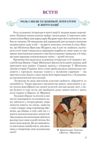 ВСТУП
РОЛЬ І МІСЦЕ ХУДОЖНЬОЇ ЛІТЕРАТУРИ
В ЖИТТІ НАЦІЇ
Роль художньої літератури в житті нації й людини важко переоці-
нити. Першим нашим книгам майже тисяча років. Славетного київ-
ськогокнязяЯрославанароднарікМудримчерезйогоосвіченістьілю-
бов до читання. Не випадково цей державний діяч великого значення
надавав книзі, адже в ній — мудрість поколінь, естетика й утіха. Відо-
мо, що бібліотека Ярослава Мудрого, яку й досі не знайшли, налічу-
вала сотні томів і вважалася справжнім скарбом не лише через те, що
процес виготовлення кожного з них був складним і тривалим, а й тому,
що наші пращури усвідомлювали: книга — рушій поступу.
Промовистим щодо ролі художньої літератури та її творців є ви-
слів Остапа Вишні: «Тарас Шевченко! Досить було однієї людини, щоб
урятувати цілу націю». Справді, прихід у літературу Т. Шевченка
змінив історію України: його слово пробуджувало національну сві-
домість і гартувало людську гідність у мільйонів українців — від
простих селян, багато з яких знали його вірші напам’ять, і, безумовно,
до високоосвіченої інтелігенції.
Літературі як виду мистецтва властиві ідейність, образність та
емоційність. Твори красного письменства мають «викликати в ду-
ші читача живі образи тих людей чи речей, які нам малює поет, і ни-
ми будити ті самі чуття, які проймали душу самого поета у хвилі,
коли творив ті образи» (І. Франко).
Художні образи та втілені в них
ідеї не повторюють чи копіюють на-
шу дійсність у літературному творі;
пишучи повість чи поему, майстер
слова створює нову естетичну дійс-
ність, що вбирає в себе свій час і є
носієм загальнолюдських цінностей.
Змальована письменником дійсність
реалізується лише в особі читача, без
якого вона мертва. Як же виявляєть-
ся мистецька самобутність письмен-
ника у створеному ним художньому
світі?
3
Ф. Кричевський. Триптих
«Життя». Фрагмент
 