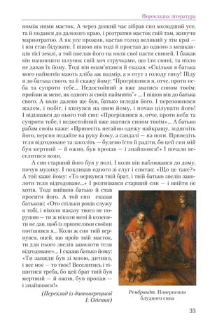 поміж ними маєток. А через деякий час зібрав син молодший усе,
та й подався до далекого краю, і розтратив маєток свій там, живучи
марнотратно. А як усе прожив, настав голод великий у тім краї —
і він став бідувати. І пішов він тоді й пристав до одного з мешкан-
ців тієї землі, а той послав його на поля свої пасти свиней. І бажав
він наповнити шлунок свій хоч стручками, що їли свині, та ніхто
не давав їх йому. Тоді він опам’ятався й сказав: «Скільки в батька
мого наймитів мають хліба аж надмір, а я отут з голоду гину! Піду
я до батька свого, та й скажу йому: “Прогрішився я, отче, проти не-
ба та супроти тебе… Недостойний я вже зватися сином твоїм;
прийми ж мене, як одного зі своїх наймитів”» … І пішов він до батька
свого. А коли далеко ще був, батько вгледів його. І переповнився
жалем, і побіг, і кинувся на шию йому, і почав цілувати його!
І відізвався до нього той син: «Прогрішився я, отче, проти неба та
супроти тебе, і недостойний вже зватися сином твоїм»… А батько
рабам своїм каже: «Принесіть негайно одежу найкращу, зодягніть
його, персня подайте на руку йому, а сандалі — на ноги. Приведіть
теля відгодоване та заколіть — будемо їсти й радіти, бо цей син мій
був мертвий — й ожив, був пропав — і знайшовся!» І почали ве-
селитися вони.
А син старший його був у полі. І коли він наближався до дому,
почув музику. І покликав одного зі слуг і спитав: «Що це таке?»
А той каже йому: «То вернувся твій брат, і твій батько звелів зако-
лоти теля відгодоване…» І розгнівався старший син — і ввійти не
хотів. Тоді вийшов батько й став
просити його. А той син сказав
батькові: «Ото стільки років служу
я тобі, і ніколи наказу твого не по-
рушив — ти ж ніколи мені й козеня-
ти не дав, щоб із приятелями своїми
потішився я… Коли ж син твій вер-
нувся, оцей, що проїв твій маєток,
ти для нього звелів заколоти теля
відгодоване»… І сказав батько йому:
«Ти завжди був зі мною, дитино,
і все моє — то твоє! Веселитись і ті-
шитися треба, бо цей брат твій був
мертвий — й ожив, був пропав —
і знайшовся!»
(Переклад із давньогрецької
І. Огієнка)
Перекладна література
33
Рембрандт. Повернення
блудного сина
 