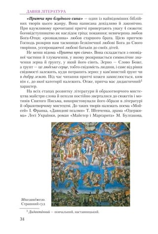 «Притча про блудного сина» — один із найвідоміших біблій-
них творів цього жанру. Вона написана дохідливо й лаконічно.
При вдумливому прочитанні притчі привертають увагу 4 сюжети:
боговідступництво як наслідок гріха; покаяння; невичерпна любов
Бога-Отця; «розважлива» любов старшого брата. Цією притчею
Господь розкрив нам таємницю безкінечної любові Бога до Свого
творіння, усепрощаючої любові батьків до своїх дітей.
Не менш відома «Притча про сіяча». Вона складається з оповід-
ної частини й тлумачення, у якому розкривається символічне зна-
чення зерна й ґрунту, у який його сіють. Зерно — Слово Боже,
а ґрунт — це людське серце, тобто свідомість людини, і саме від рівня
свідомості залежить, куди потрапить зерно: у кам’янистий ґрунт чи
в добру землю. Під час читання притчі кожен замислюється, ким
він є, до якої категорії належить. Отже, притча має дидактичний1
характер.
На всіх етапах розвитку літератури й образотворчого мисте-
цтва майстри слова й пензля постійно зверталися до сюжетів і мо-
тивів Святого Письма, використовували його образи в літературі
й образотворчому мистецтві. До таких творів належать поема «Мой-
сей» І. Франка, «Давидові псалми» Т. Шевченка, драма «Одержи-
ма» Лесі Українки, роман «Майстер і Маргарита» М. Булгакова,
ДАВНЯ ЛІТЕРАТУРА
34
1 Дидактичний — повчальний, наставницький.
Мікеланджело.
Страшний суд
 