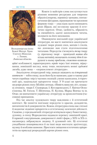 Кожен із майстрів слова послуговується
різними мовними ресурсами для творення
образів (зокрема, зорових): тропами, синтак-
сичними фігурами, віршованою чи прозовою
формою тощо — унаслідок цього виникають
різні образи, які по-своєму красиві й есте-
тично вартісні. Отже, ідейність, образність
та емоційність здатні захоплювати читача,
впливати на його виховання.
Опановуючи шкільний курс української
літератури, ви маєте навчитися аналізувати
художні твори різних епох, митців і стилів,
що допоможе вам стати підготовленими
читачами. Передусім з’ясовують тему твору
(у ліричному творі — провідний мотив або
кілька мотивів), визначають головну ідею й по-
рушені в ньому проблеми, cюжетно-компози-
ційні особливості, характеризують героїв через їхні вчинки, мірку-
вання, зовнішній вигляд, мову тощо, визначають мовні художні
засоби, адже мова — «першоелемент літератури».
Аналізуючи літературний твір, завжди зважають на історичний
контекст — тобто епоху, коли його було написано, адже в такому разі
читач сприймає твір із часових позицій: умови написання, історич-
ний зріз, національні пріоритети тощо. У 9 класі ви прочитаєте
шедеври різних епох: біблійні легенди, «Повість минулих літ», козаць-
кі літописи, твори Г. Сковороди, І. Котляревського, Г. Квітки-Осно-
в’яненка, М. Гоголя, Т. Шевченка, П. Куліша, Марка Вовчка та ін.
Отже, ви вивчатимете українську літературу за хронологічним (ча-
совим) принципом.
Під час аналізу художнього твору важливим є й естетичний
контекст. Це поняття пов’язане передусім із красою, доладністю,
витонченістю й довершеністю. Кожна літературна епоха має спільні
й водночас відмінні пріоритети в естетичному осягненні дійсності.
Скажімо, у середньовічній літературі оспівували красу божественну,
духовну, в епоху Відродження надавали перевагу зовнішній красі,
її гармонії з внутрішньою, довершеності ліній і форм, у ХІХ та ХХ ст.
насамперед зображували людину, її духовний світ. Ці естетичні
уподобання поширювалися й на інші види мистецтв: архітектуру,
музику й особливо живопис. Простежте зміщення естетичних пріори-
тетів на прикладі репродукцій картин різних епох.
ВСТУП
4
Володимирська ікона
Божої Матері. Храм
Святого Миколая.
с. Товмач,
Львівська область
 
