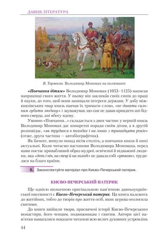 «Повчання дітям» Володимир Мономах (1053–1125) написав
наприкінці свого життя. У ньому він закликав своїх синів до праці
й науки, до того, щоб вони захищали інтереси держави. У добу між-
князівських чвар князь навчав їх тримати слово, «не давати силь-
ним губити людину» і зауважував, що сам не давав кривдити ані бід-
ного смерда, ані вбогу вдову.
Умовно «Повчання...» складається з двох частин: у першій князь
Володимир Мономах дає конкретні поради своїм дітям, а в другій
розповідає, «як трудився в походах і на ловах з тринадцяти років»
(отже, друга частина — автобіографічна).
Як бачите, минуло понад вісім століть, а повчання князя й нині
актуальні. Коли читаємо настанови Володимира Мономаха, перед
нами постає привабливий образ мудрої, освіченої й відважної люди-
ни, яка «день і ніч, на спеці й на холоді» не давала собі «упокою», труди-
лася на благо країни.
5. Законспектуйте матеріал про Києво-Печерський патерик.
КИЄВО-ПЕЧЕРСЬКИЙ ПАТЕРИК
Ще однією визначною оригінальною пам’яткою давньоукраїн-
ської писемності є Києво-Печерський патерик. Ця книга належить
до житійних, тобто до творів про життя осіб, яких церква оголосила
святими.
До книги ввійшли твори, присвячені історії Києво-Печерського
монастиря, його ченцям, подвижникам і святим. Автори цієї па-
м’ятки намагалися показати читачеві всю велич духовних устремлінь
ДАВНЯ ЛІТЕРАТУРА
44
В. Тормосов. Володимир Мономах на полюванні
 