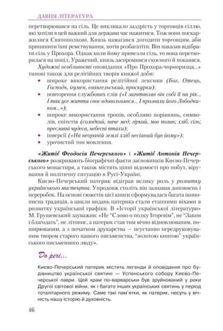 перетворювався на сіль. Це викликало заздрість у торговців сіллю,
які хотіли в цей важкий для держави час нажитися. Тож вони поскар-
жилися Святополкові. Князь намагався догодити торговцям, аби
припинити їхні ремствування, хотів розбагатіти. Він наказав відібра-
ти сіль у Прохора. Однак коли йому привезли сіль, то вона перетво-
рилася на попіл. Уражений, князь засоромився скоєного й покаявся.
Художні особливості оповідання «Про Прохора-чорноризця...»
типові також для релігійних творів княжої доби:
• широке використання релігійної лексики (Бог, Отець,
Господь, ігумен, євангельський, проскурки);
• повторення службових слів («І заготовляв він собі її на рік…
І так усе життя своє вдовольнявся… І прозвали його Лободни-
ком…»);
• широке використання тропів, особливо порівнянь, симво-
лів, епітетів (солодкий, наче мед; гіркий, мов полин; хліб, сіль;
преславні чудеса, небесні птахи);
• інверсії («На неораній землі хліб несіяний був йому»);
• урочистий тон мовлення.
«Житієє Феодосія Печерського» і «Житієє Антонія Печер-
ського» розкривають біографічні факти засновників Києво-Печер-
ського монастиря, а також містять цінні відомості про побут, віру-
вання й політичну ситуацію в Русі-Україні.
Києво-Печерський патерик відіграв велику роль у розвитку
українського мистецтва. Упродовж століть він зазнавав доповнень і
переробок. На основі сюжетів цієї книги сформувалася багата іконо-
писна традиція, а цикли видань патерика стали етапними віхами в
розвитку української графіки. В «Історії української літератури»
М. Грушевський зауважив: «Не “Слово о полку Ігоревім”, не “Закон
і благодать”, не літопис, а патерик став тим вічно відновлюваним, по-
ширюваним, а з початком друкарства — неустанно передруковува-
ним твором старого нашого письменства, “золотою книгою” україн-
ського письменного люду».
До речі…
Києво-Печерський патерик містить легенди й оповідання про бу-
дівництво української святині — Успенського собору Києво-Пе-
черської лаври. Цей храм по-варварськи був зруйнований у роки
Другої світової війни, як і багато інших українських святинь у період
тоталітарного режиму. Саме такі пам’ятки, як патерик, несуть у віч-
ність нашу історію й духовність.
ДАВНЯ ЛІТЕРАТУРА
46
 