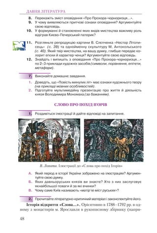 8. Перекажіть зміст оповідання «Про Прохора-чорноризця...».
9. У чому виявляються притчові ознаки оповідання? Аргументуйте
свою відповідь.
10. У формуванні й становленні яких видів мистецтва важливу роль
відіграв Києво-Печерський патерик?
11. Розгляньте репродукцію картини В. Слєпченка «Нестор Літопи-
сець» (с. 39) та однойменну скульптуру М. Антокольського
(с. 40). Який твір мистецтва, на вашу думку, глибше передає ко-
лорит епохи й характер ченця? Аргументуйте свою відповідь.
12. Знайдіть і випишіть з оповідання «Про Прохора-чорноризця...»
по 2–3 приклади художніх засобів (символи, порівняння, епітети,
метафори).
7. Виконайте домашнє завдання.
1. Доведіть, що «Повість минулих літ» має ознаки художнього твору
(на прикладі мовних особливостей).
2. Підготуйте мультимедійну презентацію про життя й діяльність
князя Володимира Мономаха (за бажанням).
СЛОВО ПРО ПОХІД ІГОРІВ
1. Роздивіться ілюстрації й дайте відповіді на запитання.
А. Який період в історії України зображено на ілюстраціях? Аргумен-
туйте свою думку.
Б. Яких давньоруських князів ви знаєте? Хто з них заслуговує
якнайбільшої поваги й за які вчинки?
В. Чому саме Київ називають «матір’ю міст руських»?
2. Прочитайте літературно-критичний матеріал і законспектуйте його.
Історія відкриття «Слова…». Орієнтовно в 1788–1792 рр. в од-
ному з монастирів м. Ярославля в рукописному збірнику (напри-
ДАВНЯ ЛІТЕРАТУРА
48
В. Лопата. Ілюстрації до «Слова про похід Ігорів»
 