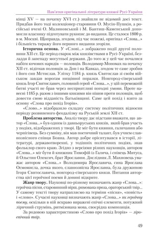 кінці ХV — на початку ХVІ ст.) знайшли не відомий досі текст.
Придбав його тоді колекціонер старовини О. Мусін-Пушкін, а ро-
сійські вчені О. Малиновський і М. Бантиш-Каменський допо-
могли власнику підготувати рукопис до видання. Це сталося 1800 р.
в м. Москві. Щоправда, згодом, під час пожежі, оригінал «Слова...»
і більшість тиражу його першого видання згоріли.
Історична основа. У «Слові…» зображено події другої поло-
вини XII ст. Це період сварок між князівствами в Русі-Україні, без-
ладдя й занепаду могутньої держави. До того ж у цей час почалися
набіги кочових народів — половців. Володимир Мономах на початку
ХІІ ст. відігнав половців за Дон і на Кавказ, згодом те саме зробив
і його син Мстислав. Улітку 1184 р. князь Святослав зі своїм вій-
ськом завдав ворогам нищівної поразки. Новгород-сіверський
князь Ігор Святославич, головний герой «Слова…», у цій переможній
битві участі не брав через несприятливі погодні умови. Проте на-
весні 1185 р. разом з іншими князями він пішов проти половців, щоб
довести свою відданість Батьківщині. Саме цей похід і взято за
основу «Слова про похід Ігорів».
«Слово...» відобразило складну систему політичних відносин
періоду розвиненого феодалізму на Руській землі XII ст.
Проблема авторства. Аналіз твору дає підстави вважати, що ав-
тор «Слова...» був одним із давньоруських князів, який брав участь
у подіях, відображених у творі. Це міг бути киянин, галичанин або
чернігівець. Без сумніву, він мав поетичний талант, був учнем слав-
нозвісного співця Бояна. Автор добре орієнтувався в історії, лі-
тературі, державотворенні, у тодішніх політичних подіях, знав
фольклор свого краю. Згідно з версіями різних науковців, автором
«Слова…» міг бути й книжник Тимофій із Галича, і співець Митуса,
й Ольстин Олексич, брат Ярославни. Дослідник Л. Махновець ува-
жає автором «Слова...» Володимира Ярославича, сина Ярослава
Осмомисла, дочка якого, славнозвісна Ярославна, була дружиною
Ігоря Святославича, новгород-сіверського князя. Питання автор-
ства цієї героїчної поеми й донині відкрите.
Жанр твору. Науковці по-різному визначають жанр «Слова…»:
героїчна пісня, старовинний вірш, римована проза, ораторський твір…
У самому тексті твору натрапляємо на терміни «пісня», «повість»
і «слово». Сучасні науковці визначають жанр «Слова…» як героїчну
поему, оскільки в ній яскраво виражені епічні елементи, потужний
ліричний струмінь, ритмізована мова, своєрідна композиція.
За родовою характеристикою «Слово про похід Ігорів» — ліро-
епічний твір.
Пам’ятки оригінальної літератури княжої Русі-України
49
 