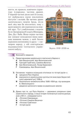 життя, як правило, комічного харак-
теру («народна» частина драми).
У верхній частині діяли святі й сатана,
тут відбувалися сцени поклоніння
пастухів і волхвів. Ця частина драми
закінчувалася смертю Ірода, після
якої люд мав би веселитися, тому з
цього моменту дію переносили на ниж-
ній ярус. Тут улюбленцями глядачів
були Запорожець(Солдат),Шинкарка,
Дяк, Дід і Баба. Якщо перша частина
має книжне походження (вона напи-
сана книжною мовою, у якій багато
церковнослов’янізмів), то друга — є ви-
твором народу, у ній спостерігаємо
віддзеркалення тогочасного україн-
ського побуту.
5. Виконайте завдання.
1. Представниками українського поетичного бароко є
А Іван Вишенський, Іван Величковський
Б Григорій Граб’янка, Самійло Величко
В Іван Величковський, Лазар Баранович
Г Самовидець, Іван Вишенський
2. Основною подією в козацьких літописах та «Історії русів» є
А хрещення Русі-України
Б ворожнеча в українському суспільстві внаслідок Берестей-
ської церковної унії 1596 р.
В Національно-визвîльна війна 1648–1654 рр. під проводом
Б. Хмельницького
Г уведення кріпосного права на українських землях
3. Думка про те, що Русь-Україна — державне утворення саме
українського народу, а наша історія починається значно раніше,
аніж у ХІV ст., утверджується в
А «Літописі Самовидця»
Б «Літописі Самійла Величка»
В «Літописі Граб’янки»
Г «Історії русів»
Українська література доби Ренесансу й доби бароко
63
Вертеп. ХVІІ–ХVІІІ ст.
 