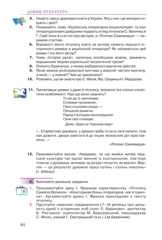 4. Назвіть перші друковані книги в Україні. Яку з них і де використо-
вують і досі?
5. Поміркуйте, чому «Українська літературна енциклопедія» та інші
літературознавчі дов³дники подають огляд літописів С. Величка й
Г.Граб’янки в статтях про авторів, а «Літопис Самовидця» — ок-
ремою статтею.
6. Відомості якого літопису взято за основу сюжету першого іс-
торичного роману в українській літературі? Як називається цей
роман і хто його автор?
7. Чому «Історію русів», написану російською мовою, уважають
вершинним твором української патріотичної прози?
8. Опишіть будиночок, у якому відбувалося вертепне дійство.
9. Якою мовою розігрувалася вистава у верхній частині вертепу,
а якою — у нижній? Чим це зумовлено?
10. Розкажіть, що ви знаєте про С. Фіоля, Фр. Скорину й І. Федорова.
11. Прочитавши уривки з думи й літопису, визначте їхні спільні стиліс-
тичні особливості. Про що вони свідчать?
То він до їх припливає,
Словами промовляє,
Гірко сльозами ридає —
Прощенія домагає.
Перед Господом милосердним
Гріхи свої сповідає.
Дума «Буря на Чорному морі»
«…Старостове держали, у дворах грубу то єсть печі палити, псів
хан дожити, двори замітати й до інших незносних діл пристав-
ляли…»
«Літопис Самовидця»
12. Прокоментуйте вислів: «Невідомо, чи ще якийсь витвір люд-
ської культури так єднає минуле із сьогоднішнім, пов’язує
тілесне з духовним, впливає на розум і почуття, як вертеп. Вер-
теп — це результат духовної праці сотень і сотень поколінь»
(І. Швець).
6. Виконайте домашнє завдання.
1. Прокоментуйте дану І. Франком характеристику «Літопису
Самійла Величка»: «Конструкція більш літературна, ніж історич-
на». Аргументуйте думку І. Франка прикладами з тексту
літопису.
2. Підготуйте невелике повідомлення (7–10 речень) про діяль-
ність однієї з історичних осіб (поет Л. Баранович, архітектор
В. Растреллі, композитор М. Березовський, першодрукар
С. Фіоль, учений Г. Смотрицький та ін.) (за бажанням).
ДАВНЯ ЛІТЕРАТУРА
64
 